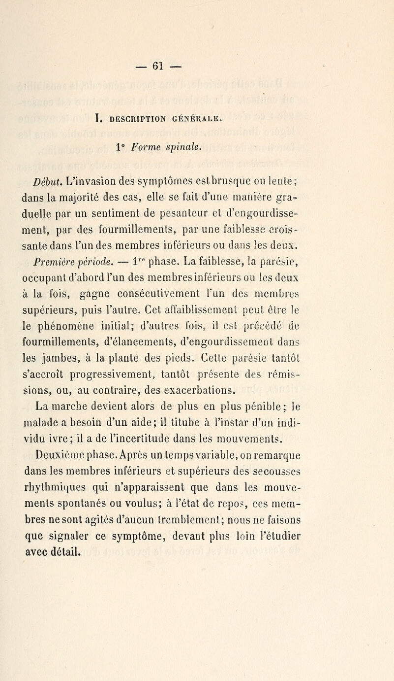 I. DESCRIPTION GÉNÉRALE. 1° Forme spinale. Début. L'invasion des symptômes est brusque ou lente; dans la majorité des cas, elle se fait d'une manière gra- duelle par un sentiment de pesanteur et d'engourdisse- ment, par des fourmillements, par une faiblesse crois- sante dans l'un des membres inférieurs ou dans les deux. Première période. — lre phase. La faiblesse, la parésie, occupant d'abord l'un des membres inférieurs ou les deux à la fois, gagne consécutivement l'un des membres supérieurs, puis l'autre. Cet affaiblissement peut être le le phénomène initial; d'autres fois, il est précédé de fourmillements, d'élancements, d'engourdissement dans les jambes, à la plante des pieds. Cette parésie tantôt s'accroît progressivement, tantôt présente des rémis- sions, ou, au contraire, des exacerbations. La marche devient alors de plus en plus pénible; le malade a besoin d'un aide; il titube à l'instar d'un indi- vidu ivre; il a de l'incertitude dans les mouvements. Deuxième phase. Après un temps variable, on remarque dans les membres inférieurs et supérieurs des secousses rhythmiques qui n'apparaissent que dans les mouve- ments spontanés ou voulus; à l'état de repos, ces mem- bres ne sont agités d'aucun tremblement; nous ne faisons que signaler ce symptôme, devant plus loin l'étudier avec détail.