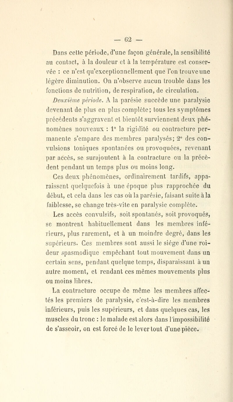 Dans cette période, d'une façon générale, la sensibilité au contact, à la douleur et à la température est conser- vée : ce n'est qu'exceptionnellement que l'on trouve une légère diminution. On n'observe aucun trouble dans les fonctions dénutrition, de respiration, de circulation. Deuxième 'période. A la parésie succède une paralysie devenant de plus en plus complète; tous les symptômes précédents s'aggravent et bientôt surviennent deux phé- nomènes nouveaux : 1° la rigidité ou contracture per- manente s'empare des membres paralysés; 2° des con- vulsions toniques spontanées ou provoquées, revenant par accès, se surajoutent à la contracture ou la précè- dent pendant un temps plus ou moins long. Ces deux phénomènes, ordinairement tardifs, appa- raissent quelquefois à une époque plus rapprochée du début, et cela dans les cas où la parésie, faisant suite à la faiblesse, se change très-vite en paralysie complète. Les accès convulsifs, soit spontanés, soit provoqués, se montrent habituellement dans les membres infé- rieurs, plus rarement, et à un moindre degré, dans les supérieurs. Ces membres sont aussi le siège d'une roi- deur spasmodique empêchant tout mouvement dans un certain sens, pendant quelque temps, disparaissant à un autre moment, et rendant ces mêmes mouvements plus ou moins libres. La contracture occupe de même les membres affec- tés les premiers de paralysie, c'est-à-dire les membres inférieurs, puis les supérieurs, et dans quelques cas, les muscles du tronc : le malade est alors dans l'impossibilité de s'asseoir, on est forcé de le lever tout d'une pièce.