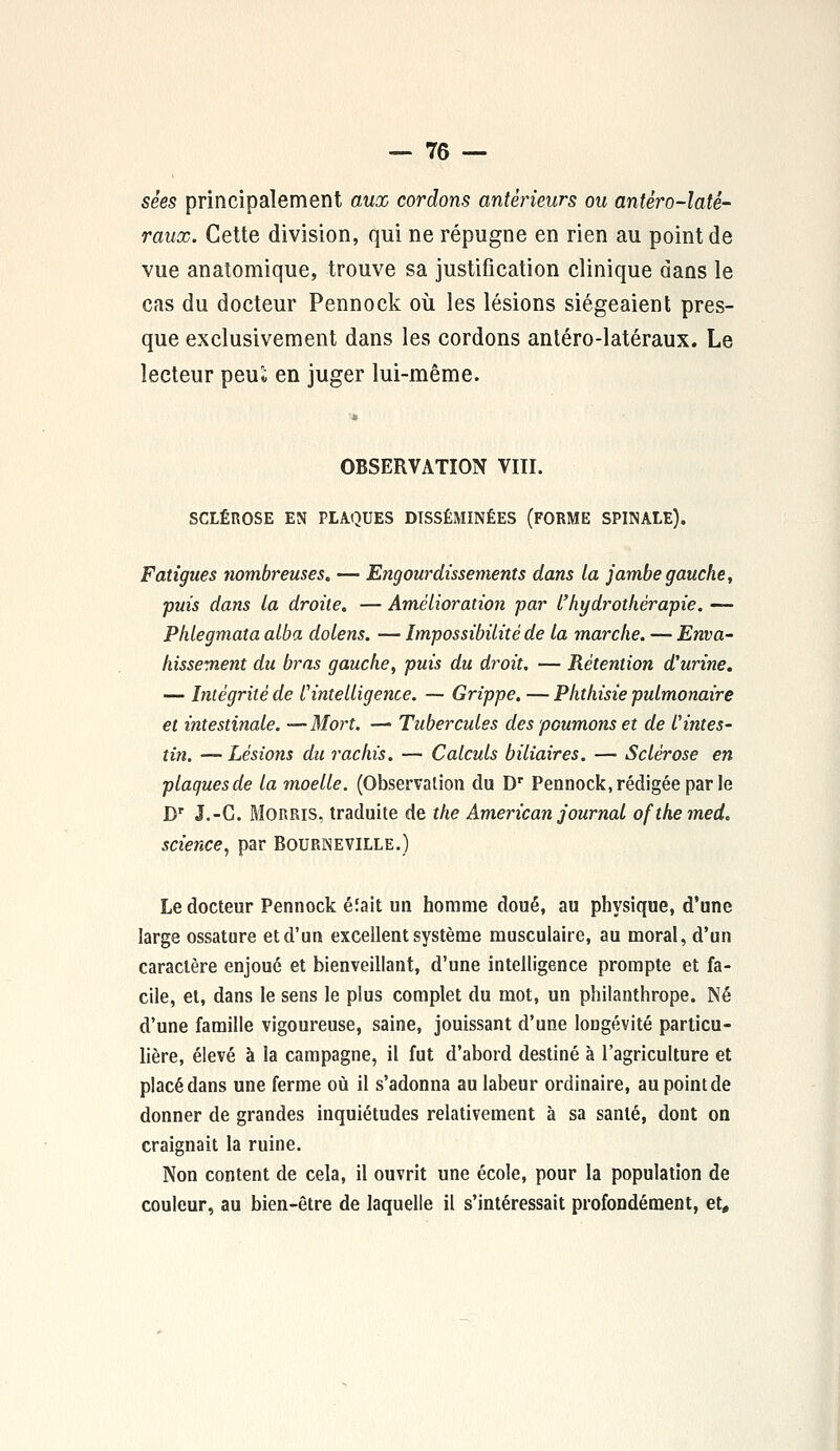 sêes principalement aux cordons antérieurs ou antêro-latê- raux. Cette division, qui ne répugne en rien au point de vue anatomique, trouve sa justification clinique dans le cas du docteur Pennock où les lésions siégeaient pres- que exclusivement dans les cordons antéro-latéraux. Le lecteur peuï en juger lui-même. OBSERVATION VIII. SCLÉnOSE EN PLAQUES DISSÉMINÉES (FORME SPINALE). Fatigues nombreuses. — Engourdissements dans la jambe gauche, puis dans La droite. — Amélioration par l'hydrothérapie. — Phlegmata alba dolens. — Impossibilité de la marche. — Enva- hissement du bras gauche, puis du droit. — Rétention d'urine. — Intégrité de l'intelligence. — Grippe. — Phthisie pulmonaire et intestinale. —Mort. — Tubercules des poumons et de l'intes- tin. — Lésions du rachis. — Calculs biliaires. — Sclérose en plaques de la moelle. (Observation du Dr Pennock, rédigée par le Dr J.-G. Morris, traduite de the American journal ofthemed. science, par Bourneville.) Le docteur Pennock éîait un homme doué, au physique, d'une large ossature et d'un excellent système musculaire, au moral, d'un caractère enjoué et bienveillant, d'une intelligence prompte et fa- cile, et, dans le sens le plus complet du mot, un philanthrope. Né d'une famille vigoureuse, saine, jouissant d'une longévité particu- lière, élevé à la campagne, il fut d'abord destiné à l'agriculture et placé dans une ferme où il s'adonna au labeur ordinaire, au point de donner de grandes inquiétudes relativement à sa santé, dont on craignait la ruine. Non content de cela, il ouvrit une école, pour la population de couleur, au bien-être de laquelle il s'intéressait profondément, et,