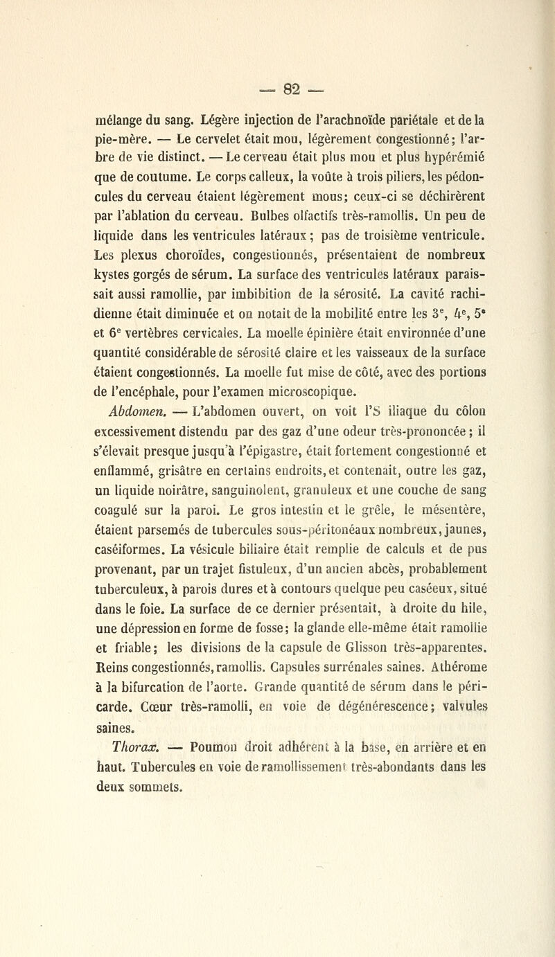 — 8-2 — mélange du sang. Légère injection de l'arachnoïde pariétale et de la pie-mère. — Le cervelet était mou, légèrement congestionné; l'ar- bre de vie distinct. —Le cerveau était plus mou et plus hypérémié que de coutume. Le corps calleux, la voûte à trois piliers, les pédon- cules du cerveau étaient légèrement mous; ceux-ci se déchirèrent par l'ablation du cerveau. Bulbes olfactifs très-ramollis. Un peu de liquide dans les ventricules latéraux; pas de troisième ventricule. Les plexus choroïdes, congestionnés, présentaient de nombreux kystes gorgés de sérum. La surface des ventricules latéraux parais- sait aussi ramollie, par imbibition de la sérosité. La cavité rachi- dienne était diminuée et on notait de la mobilité entre les 3e, 4e, 5 et 6e vertèbres cervicales. La moelle épinière était environnée d'une quantité considérable de sérosité claire et les vaisseaux de la surface étaient congestionnés. La moelle fut mise de côté, avec des portions de l'encéphale, pour l'examen microscopique. Abdomen. — L'abdomen ouvert, on voit l'S iliaque du côlon excessivement distendu par des gaz d'une odeur très-prononcée ; il s'élevait presque jusqu'à Tépigastre, était fortement congestionné et enflammé, grisâtre en certains endroits, et contenait, outre les gaz, un liquide noirâtre, sanguinolent, granuleux et une couche de sang coagulé sur la paroi. Le gros intestin et le grêle, le mésentère, étaient parsemés de tubercules sous-péritonéaux nombreux, jaunes, caséiformes. La vésicule biliaire était remplie de calculs et de pus provenant, par un trajet fistuleux, d'un ancien abcès, probablement tuberculeux, à parois dures et à contours quelque peu caséeux, situé dans le foie. La surface de ce dernier présentait, à droite du hile, une dépression en forme de fosse; la glande elle-même était ramollie et friable ; les divisions de la capsule de Glisson très-apparentes. Reins congestionnés, ramollis. Capsules surrénales saines. Athérome à la bifurcation de l'aorte. Grande quantité de sérum dans le péri- carde. Cœur très-ramolli, en voie de dégénérescence; valvules saines. Thorax. — Poumon droit adhérent à la base, en arrière et en haut. Tubercules en voie de ramollissement très-abondants dans les deux sommets.