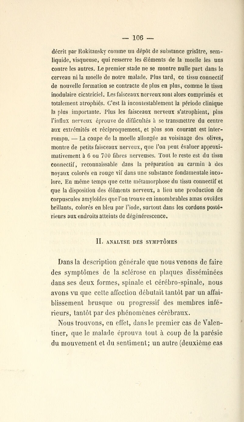 décrit par Rokitansky comme un dépôt de substance grisâtre, sem- liquide, visqueuse, qui resserre les éléments de la moelle les uns contre les autres. Le premier stade ne se montre nulle part dans le cerveau ni la moelle de notre malade. Plus lard, ce tissu connectif de nouvelle formation se contracte de plus en plus, comme le tissu modulaire cicatriciel. Les faisceaux nerveux sont alors comprimés et totalement atrophiés. C'est là incontestablement la période clinique la plus importante. Plus les faisceaux nerveux s'atrophient, plus l'influx nerveux éprouve de difficultés à se transmettre du centre aux extrémités et réciproquement, et plus son courant est inter- rompu. — La coupe de la moelle allongée au voisinage des olives, montre de petits faisceaux nerveux, que l'on peut évaluer approxi- mativement à 6 ou 700 fibres nerveuses. Tout le reste est du tissu connectif, reconnaissable dans la préparation au carmin à des noyaux colorés en rouge vif dans une substance fondamentale inco- lore. En même temps que cette métamorphose du tissu connectif et que la disposition des éléments nerveux, a lieu une production de corpuscules amyloïdes qne l'on trouve en innombrables amas ovoïdes brillants, colorés en bleu par l'iode, surtout dans les cordons posté- rieurs aux endroits atteints de dégénérescence. II. ANALYSE DES SYMPTOMES Dans la description générale que nous venons de faire des symptômes de la sclérose en plaques disséminées dans ses deux formes, spinale et cérébro-spinale, nous avons vu que cette affection débutait tantôt par un affai- blissement brusque ou progressif des membres infé- rieurs, tantôt par des phénomènes cérébraux. Nous trouvons, en effet, dans le premier cas de Valen- tiner, que le malade éprouva tout à coup de la parésie du mouvement et du sentiment; un autre (deuxième cas