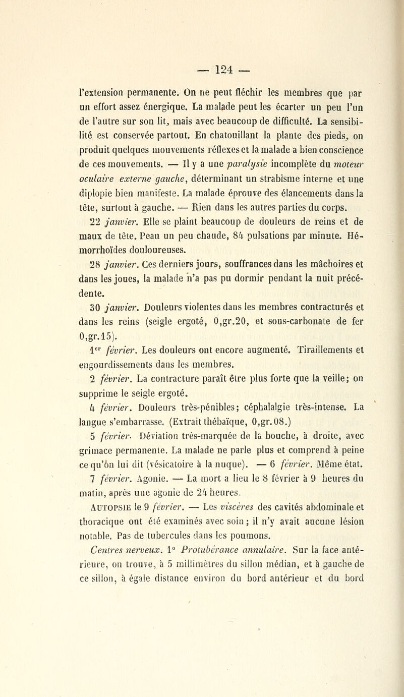 l'extension permanente. On ne peut fléchir les membres que par un effort assez énergique. La malade peut les écarter un peu l'un de l'autre sur son lit, mais avec beaucoup de difficulté. La sensibi- lité est conservée partout. En chatouillant la plante des pieds., on produit quelques mouvements réflexes et la malade a bien conscience de ces mouvements. — Il y a une paralysie incomplète du moteur oculaire externe gauche, déterminant un strabisme interne et une diplopie bien manifeste. La malade éprouve des élancements dans la tête, surtout à gauche. — Rien dans les autres parties du corps. 22 janvier. Elle se plaint beaucoup de douleurs de reins et de maux de tête. Peau un peu chaude, 84 pulsations par minute. Hé- morrhoïdes douloureuses. 28 janvier. Ces derniers jours, souffrances dans les mâchoires et dans les joues, la malade n'a pas pu dormir pendant la nuit précé- dente. 30 janvier. Douleurs violentes dans les membres contractures et dans les reins (seigle ergoté, 0,gr.20, et sous-carbonaie de fer 0,gr.l5). 1er février. Les douleurs ont encore augmenté. Tiraillements et engourdissements dans les membres. 2 février. La contracture paraît être plus forte que la veille; on supprime le seigle ergoté. U février. Douleurs très-pénibles; céphalalgie très-intense. La langue s'embarrasse. (Extrait thébaïque, 0,gr.08.) 5 février. Déviation très-marquée de la bouche, à droite, avec grimace permanente. La malade ne parle plus et comprend à peine ce qu'on lui dit (vésicatoire à la nuque). — 6 février. Même état. 7 février. Agonie. — La mort a lieu le 8 février à 9 heures du matin, après une agonie de 24 heures, Autopsie le 9 février. — Les viscères des cavités abdominale et thoracique ont été examinés avec soin ; il n'y avait aucune lésion notable. Pas de tubercules dans les poumons. Centres nerveux. 1° Protubérance annulaire. Sur la face anté- rieure, on trouve, à 5 millimètres du sillon médian, et à gauche de ce sillon, à égale distance environ du bord antérieur et du bord