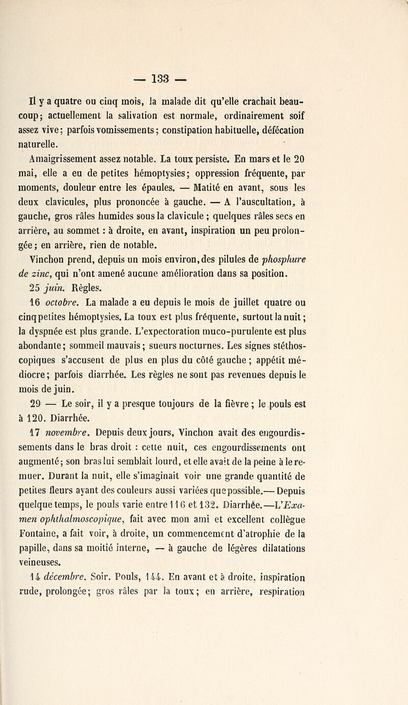 Il y a quatre ou cinq mois, la malade dit qu'elle crachait beau- coup; actuellement la salivation est normale, ordinairement soif assez vive ; parfois vomissements ; constipation habituelle, défécation naturelle. Amaigrissement assez notable. La toux persiste. En mars et le 20 mai, elle a eu de petites hémoptysies; oppression fréquente, par moments, douleur entre les épaules. — Matité en avant, sous les deux clavicules, plus prononcée à gauche. — A l'auscultation,, à gauche, gros râles humides sous la clavicule ; quelques râles secs en arrière, au sommet : à droite, en avant, inspiration un peu prolon- gée ; en arrière, rien de notable. Vinchon prend, depuis un mois environ,des pilules de phosphure de zinc, qui n'ont amené aucune amélioration dans sa position. 25 juin. Règles. 16 octobre. La malade a eu depuis le mois de juillet quatre ou cinq petites hémoptysies. La toux e?t plus fréquente, surtout la nuit ; la dyspnée est plus grande. L'expectoration muco-puruiente est plus abondante ; sommeil mauvais ; sueurs nocturnes. Les signes stéthos- copiques s'accusent de plus en plus du côté gauche ; appétit mé- diocre ; parfois diarrhée. Les règles ne sont pas revenues depuis le mois de juin. 29 — Le soir, il y a presque toujours de la fièvre ; le pouls est à 120. Diarrhée. 17 novembre. Depuis deux jours, Vinchon avait des engourdis- sements dans le bras droit : cette nuit, ces engourdissements ont augmenté; son bras lui semblait lourd, et elle avait de la peine à le re- muer. Durant la nuit, elle s'imaginait voir une grande quantité de petites fleurs ayant des couleurs aussi variées que possible.— Depuis quelque temps, le pouls varie entre 116 et 132. Diarrhée.—L'Exa- men ophtkalmoscopicjue-, fait avec mon ami et excellent collègue Fontaine, a fait voir, à droite, un commencement d'atrophie de la papille, dans sa moitié interne, — à gauche de légères dilatations veineuses. 14 décembre. Soir. Pouls, 144. En avant et à droite, inspiration rude, prolongée; gros râles par la toux; en arrière, respiration