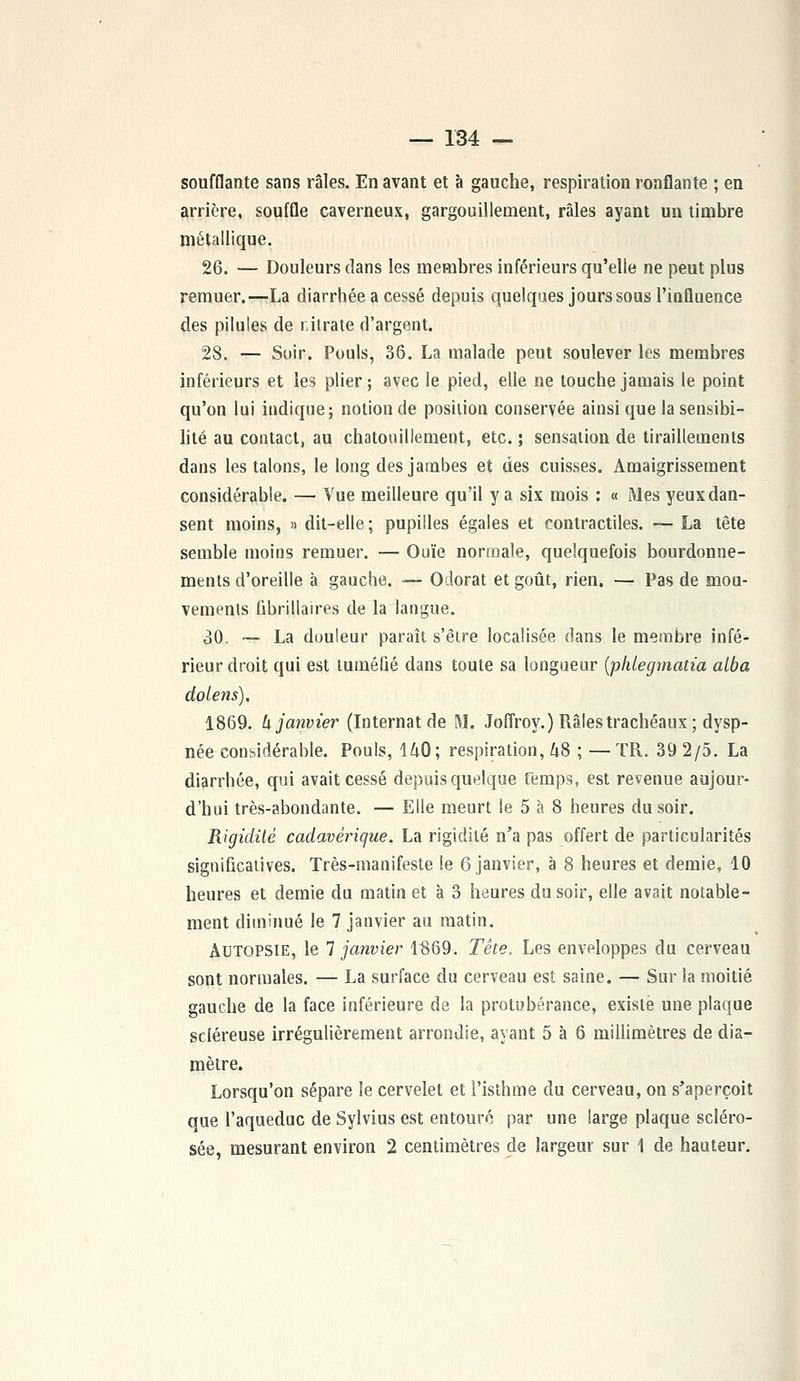 soufflante sans râles. En avant et à gauche, respiration ronflante ; en arrière, souffle caverneux, gargouillement, râles ayant un timbre métallique. 26. — Douleurs dans les membres inférieurs qu'elle ne peut plus remuer.—La diarrhée a cessé depuis quelques jours sous l'influence des pilules de nitrate d'argent. 28. — Soir. Pouls, 36. La malade peut soulever les membres inférieurs et les plier ; avec le pied, elle ne touche jamais le point qu'on lui iudique; notion de position conservée ainsi que la sensibi- lité au contact, au chatouillement, etc. ; sensation de tiraillements dans les talons, le long des jambes et des cuisses. Amaigrissement considérable. — Vue meilleure qu'il y a six mois : « Mes yeux dan- sent moins, » dit-elle ; pupilles égales et contractiles. — La tête semble moins remuer. — Ouïe normale, quelquefois bourdonne- ments d'oreille à gauche. — Odorat et goût, rien. — Pas de mou- vements Gbrillaires de la langue. 30, ~ La douleur paraît s'être localisée dans le membre infé- rieur droit qui est tuméfié dans toute sa longueur (phlegmatia alba dolens). 1869. h janvier (Internat de M. Joffroy.) Râles trachéaux; dysp- née considérable. Pouls, 140; respiration, US ; —TR. 39 2/5. La diarrhée, qui avait cessé depuis quelque Temps, est revenue aujour- d'hui très-abondante. — Elle meurt le 5 à 8 heures du soir. Rigidité cadavérique. La rigidité n'a pas offert de particularités significatives. Très-manifeste le 6 janvier, à 8 heures et demie, 10 heures et demie du matin et à 3 heures du soir, elle avait notable- ment diminué le 7 janvier au matin. xIutopsie, le 1 janvier 1869. Tête. Les enveloppes du cerveau sont normales. — La surface du cerveau est saine. — Sur la moitié gauche de la face inférieure de la protubérance, existe une plaque scléreuse irrégulièrement arrondie, ayant 5 à 6 millimètres de dia- mètre. Lorsqu'on sépare le cervelet et l'isthme du cerveau, on s'aperçoit que l'aqueduc de Sylvius est entouré par une large plaque scléro- sée, mesurant environ 2 centimètres de largeur sur 1 de hauteur.