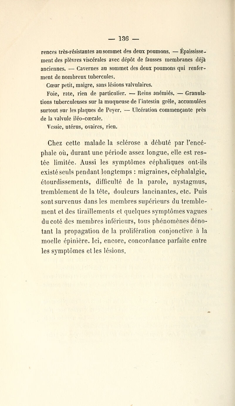 rences très-résistantes au sommet des deux poumons. — Épaississe - ment des plèvres viscérales avec dépôt de fausses membranes déjà anciennes. — Cavernes au sommet des deux poumons qui renfer- ment de nombreux tubercules. Cœur petit, maigre, sans lésions valvulaires. Foie, rate, rien de particulier. — Reins anémiés. — Granula- tions tuberculeuses sur la muqueuse de l'intestin grêle, accumulées surtout sur les plaques de Peyer. — Ulcération commençante près de la valvule iléo-cœcale. Vessie, utérus, ovaires, rien. Chez cette malade la sclérose a débuté par l'encé- phale où, durant une période assez longue, elle est res- tée limitée. Aussi les symptômes céphaliques ont-ils existé seuls pendant longtemps : migraines, céphalalgie, étourdissements, difficulté de la parole, nystagmus, tremblement de la tête, douleurs lancinantes, etc. Puis sont survenus dans les membres supérieurs du tremble- ment et des tiraillements et quelques symptômes vagues du coté des membres inférieurs, tous phénomènes déno- tant la propagation de la prolifération conjonctive à la moelle épinière. Ici, encore, concordance parfaite entre les symptômes et les lésions.