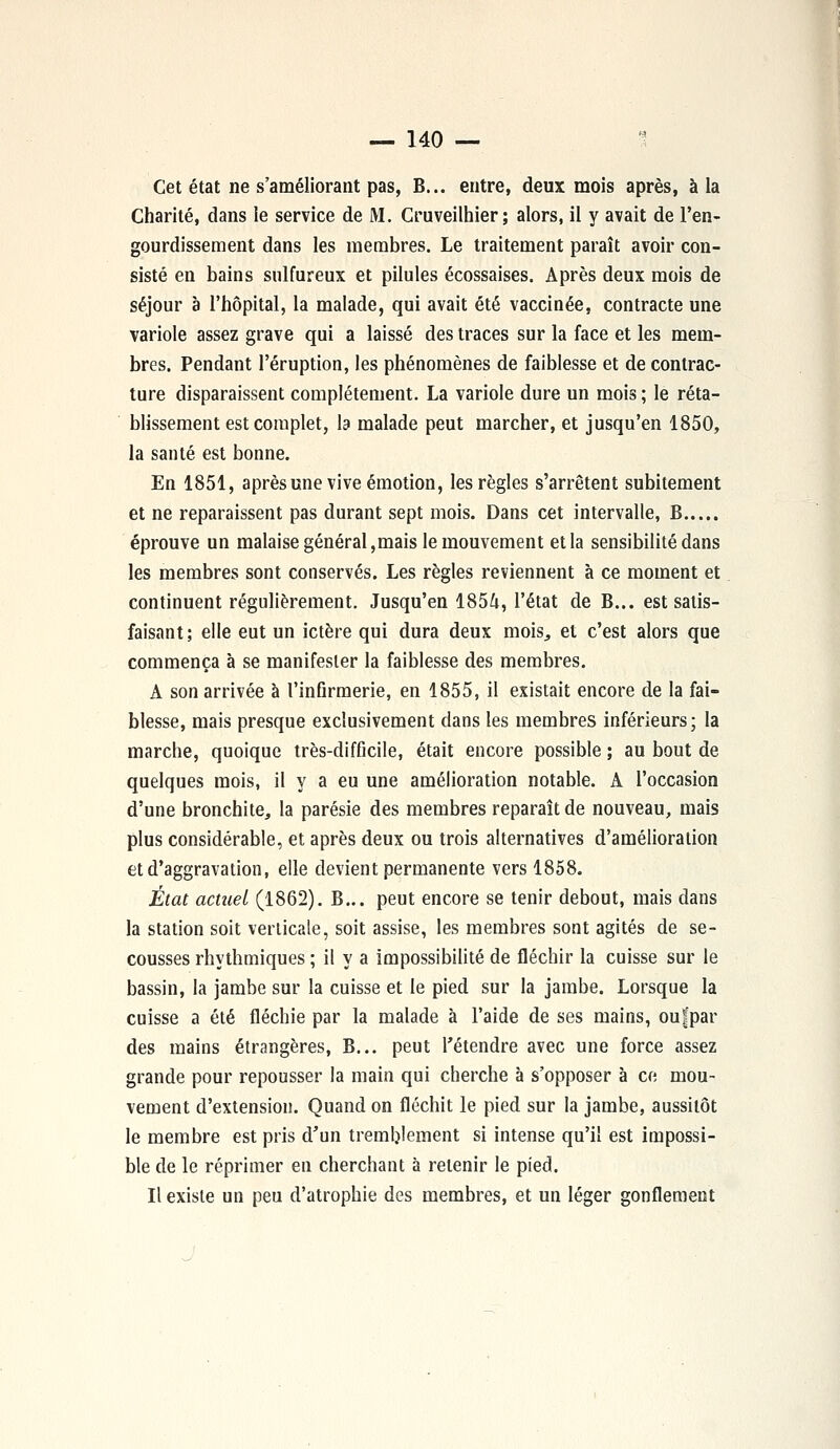 Cet état ne s'améliorant pas, B... entre, deux mois après, à la Charité, dans le service de M. Cruveilhier; alors, il y avait de l'en- gourdissement dans les membres. Le traitement paraît avoir con- sisté en bains sulfureux et pilules écossaises. Après deux mois de séjour à l'hôpital, la malade, qui avait été vaccinée, contracte une variole assez grave qui a laissé des traces sur la face et les mem- bres. Pendant l'éruption, les phénomènes de faiblesse et de contrac- ture disparaissent complètement. La variole dure un mois ; le réta- blissement est complet, la malade peut marcher, et jusqu'en 1850, la santé est bonne. En 1851, après une vive émotion, les règles s'arrêtent subitement et ne reparaissent pas durant sept mois. Dans cet intervalle, B éprouve un malaise général,mais le mouvement et la sensibilité dans les membres sont conservés. Les règles reviennent à ce moment et continuent régulièrement. Jusqu'en 1854, l'état de B... est satis- faisant; elle eut un ictère qui dura deux mois, et c'est alors que commença à se manifester la faiblesse des membres. A son arrivée à l'infirmerie, en 1855, il existait encore de la fai- blesse, mais presque exclusivement clans les membres inférieurs; la marche, quoique très-difficile, était encore possible ; au bout de quelques mois, il y a eu une amélioration notable. A l'occasion d'une bronchite, la parésie des membres reparaît de nouveau, mais plus considérable, et après deux ou trois alternatives d'amélioration et d'aggravation, elle devient permanente vers 1858. État actuel (1862). B... peut encore se tenir debout, mais dans la station soit verticale, soit assise, les membres sont agités de se- cousses rhythmiques ; il y a impossibilité de fléchir la cuisse sur le bassin, la jambe sur la cuisse et le pied sur la jambe. Lorsque la cuisse a été fléchie par la malade à l'aide de ses mains, oufpar des mains étrangères, B... peut l'étendre avec une force assez grande pour repousser la main qui cherche à s'opposer à ce mou- vement d'extension. Quand on fléchit le pied sur la jambe, aussitôt le membre est pris d'un tremblement si intense qu'il est impossi- ble de le réprimer en cherchant à retenir le pied. Il existe un peu d'atrophie des membres, et un léger gonflement