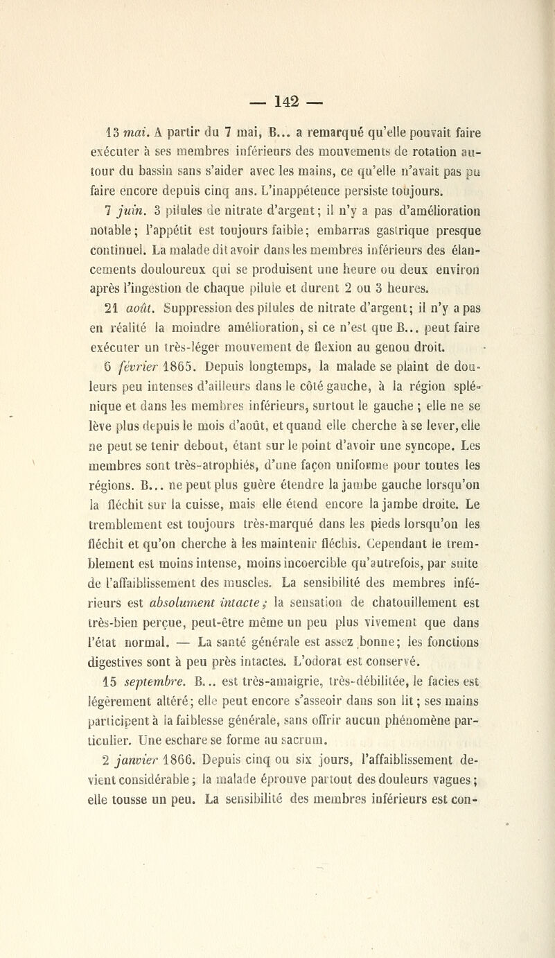 13 mai. A partir du 7 mai, B... a remarqué qu'elle pouvait faire exécuter à ses membres inférieurs des mouvements de rotation au- tour du bassin sans s'aider avec les mains, ce qu'elle n'avait pas pu faire encore depuis cinq ans. L'inappétence persiste toujours. 7 juin. 3 pilules de nitrate d'argent; il n'y a pas d'amélioration notable; l'appétit est toujours faibie; embarras gastrique presque continuel. La malade dit avoir dans les membres inférieurs des élan- cements douloureux qui se produisent une heure ou deux environ après l'ingestion de chaque pilule et durent 2 ou 3 heures. 21 août. Suppression des pilules de nitrate d'argent; il n'y a pas en réalité la moindre amélioration, si ce n'est que B... peut faire exécuter un très-léger mouvement de flexion au genou droit. 6 février 1865. Depuis longtemps, la malade se plaint de dou- leurs peu intenses d'ailleurs dans le côté gauche, à la région splé» nique et dans les membres inférieurs, surtout le gauche ; elle ne se lève plus depuis le mois d'août, et quand elle cherche à se lever, elle ne peut se tenir debout, étant sur le point d'avoir une syncope. Les membres sont irès-atrophiés, d'une façon uniforme pour toutes les régions. B... ne peut plus guère étendre la jambe gauche lorsqu'on la fléchit sur la cuisse, mais elle étend encore la jambe droite. Le tremblement est toujours très-marqué dans les pieds lorsqu'on les fléchit et qu'on cherche à les maintenir fléchis. Cependant le trem- blement est moins intense, moins incoercible qu'autrefois, par suite de l'affaiblissement des muscles. La sensibilité des membres infé- rieurs est absolument intacte ; la sensation de chatouillement est très-bien perçue, peut-être même un peu plus vivement que dans l'état normal. — La santé générale est assez bonne; les fonctions digestives sont à peu près intactes. L'odorat est conservé. 15 septembre. B... est très-amaigrie, très-débilitée, le faciès est légèrement altéré; elle peut encore s'asseoir dans son lit ; ses mains participent à la faiblesse générale, sans offrir aucun phénomène par- ticulier. Une eschare se forme au sacrum. 2 janvier 1866. Depuis cinq ou six jours, l'affaiblissement de- vient considérable ; la malade éprouve partout des douleurs vagues ; elle tousse un peu. La sensibilité des membres inférieurs est con-