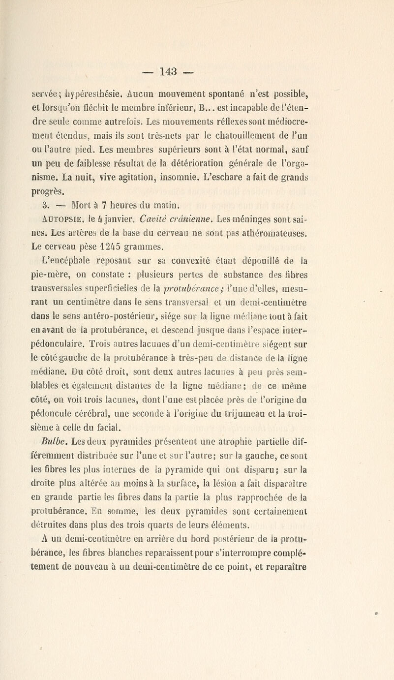 servée; hypéresihésie. Aucun mouvement spontané n'est possible, et lorsqu'on fléchit le membre inférieur, B... est incapable de l'éten- dre seule comme autrefois. Les mouvements réflexes sont médiocre- ment étendus, mais ils sont très-nets par le chatouillement de l'un ou l'autre pied. Les membres supérieurs sont à l'état normal, sauf un peu de faiblesse résultat de la détérioration générale de l'orga- nisme. La nuit, vive agitation, insomnie. L'eschare a fait de grands progrès. 3. — Mort à 7 heures du matin. Autopsie, le U janvier. Cavité crânienne. Les méninges sont sai- nes. Les artères de la base du cerveau ne sont pas athéromateuses. Le cerveau pèse 12&5 grammes. L'encéphale reposant sur sa convexité étant dépouillé de la pie-mère, on constate : plusieurs pertes de substance des fibres transversales superficielles de la protubérance; l'une d'elles, mesu- rant un centimètre dans le sens transversal et un demi-centimètre dans le sens anléro-postérieur, siège sur la ligne médiane tout à fait en avant de la protubérance, et descend jusque dans l'espace inter- pédonculaire. Trois autres lacunes d'un demi-centimètre siègent sur le côté gauche de la protubérance à très-peu de distance de la ligne médiane. Du côté droit, sont deux autres lacunes à peu près sem- blables et. également distantes de la ligne médiane ; de ce même côté, on voit trois lacunes, dont l'une est placée près de l'origine du pédoncule cérébral, une seconde à l'origine du trijumeau et la troi- sième à celle du facial. Bulbe. Les deux pyramides présentent une atrophie partielle dif- féremment distribuée sur l'une et sur l'autre; sur la gauche, ce sont les fibres les plus internes de la pyramide qui ont disparu; sur la droite plus altérée au moins à la surface, la lésion a fait disparaître en grande partie les fibres dans la partie la plus rapprochée de la protubérance. En somme, les deux pyramides sont certainement détruites dans plus des trois quarts de leurs éléments. A un demi-centimètre en arrière du bord postérieur de ia protu- bérance, les fibres blanches reparaissent pour s'interrompre complè- tement de nouveau à un demi-centimètre de ce point, et reparaître