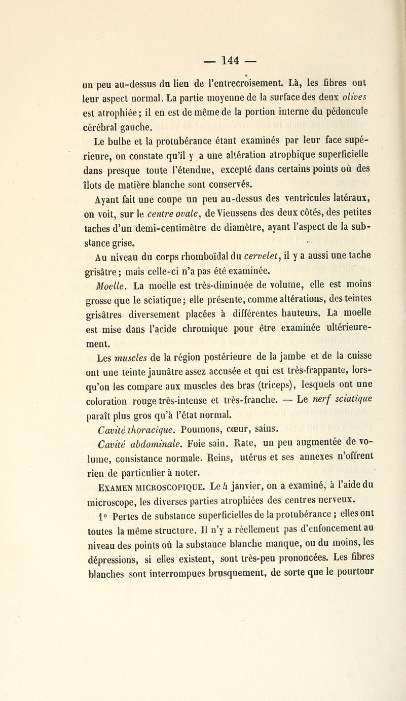 un peu au-dessus du lieu de l'entrecroisement. Là, les fibres ont leur aspect normal. La partie moyenne de la surface des deux olives est atrophiée; il en est de même de la portion interne du pédoncule cérébral gauche. Le bulbe et la protubérance étant examinés par leur face supé- rieure, on constate qu'il y a une altération atrophique superficielle dans presque toute l'étendue, excepté dans certains points où des îlots de matière blanche sont conservés. Ayant fait une coupe un peu au-dessus des ventricules latéraux, on voit, sur le centre ovale, de Vieussens des deux côtés, des petites taches d'un demi-centimètre de diamètre, ayant l'aspect de la sub- stance grise. Au niveau du corps rhomboïdal du cervelet, il y a aussi une tache grisâtre; mais celle-ci n'a pas été examinée. Moelle. La moelle est très-diminuée de volume, elle est moins grosse que le sciatique; elle présente, comme altérations, des teintes grisâtres diversement placées à différentes hauteurs. La moelle est mise dans l'acide chromique pour être examinée ultérieure- ment. Les muscles de la région postérieure de la jambe et de la cuisse ont une teinte jaunâtre assez accusée et qui est très-frappante, lors- qu'on les compare aux muscles des bras (triceps), lesquels ont une coloration rouge très-intense et très-franche. — Le nerf sciatique paraît plus gros qu'à l'état normal. Cavité thoracique. Poumons, cœur, sains. Cavité abdominale. Foie sain. Rate, un peu augmentée de vo- lume, consistance normale. Reins, utérus et ses annexes n'offrent rien de particulier à noter. Examen microscopique. Le 4 janvier, on a examiné, à l'aide du microscope, les diverses parties atrophiées des centres nerveux. 1° Pertes de substance superficielles de la protubérance ; elles ont toutes la même structure. Il n'y a réellement pas d'enfoncement au niveau des points où la substance blanche manque, ou du moins, les dépressions, si elles existent, sont très-peu prononcées. Les fibres blanches sont interrompues brusquement, de sorte que le pourtour