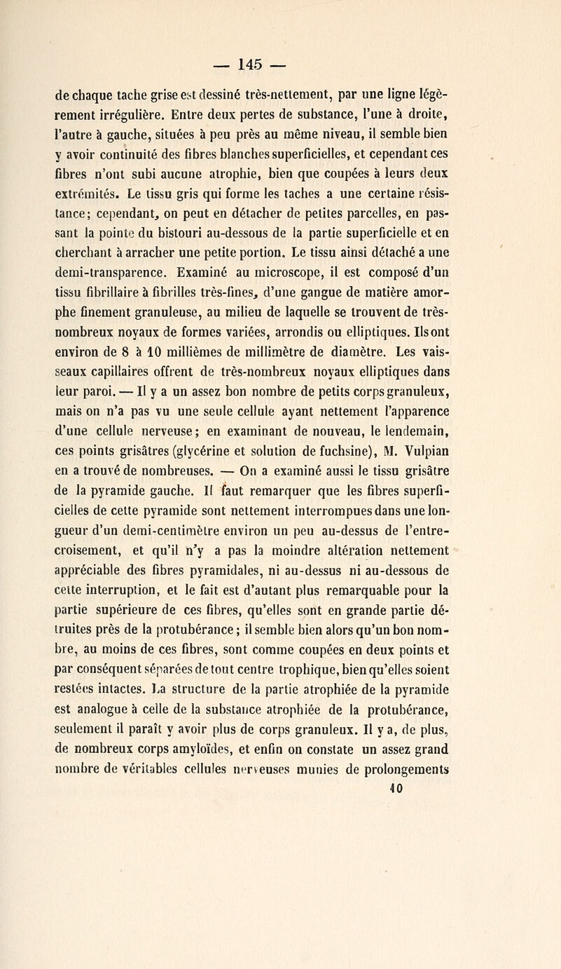 de chaque tache grise eyt dessiné très-nettement, par une ligne légè- rement irrégulière. Entre deux pertes de substance, l'une à droite, l'autre à gauche, situées à peu près au même niveau, il semble bien y avoir continuité des fibres blanches superficielles, et cependant ces fibres n'ont subi aucune atrophie, bien que coupées à leurs deux extrémités. Le tissu gris qui forme les taches a une certaine résis- tance; cependant, on peut en détacher de petites parcelles, en pas- sant la pointe du bistouri au-dessous de la partie superficielle et en cherchant à arracher une petite portion. Le tissu ainsi détaché a une demi-transparence. Examiné au microscope, il est composé d'un tissu fibrillaire à fibrilles très-fines, d'une gangue de matière amor- phe finement granuleuse, au milieu de laquelle se trouvent de très- nombreux noyaux de formes variées, arrondis ou elliptiques. Ils ont environ de 8 à 10 millièmes de millimètre de diamètre. Les vais- seaux capillaires offrent de très-nombreux noyaux elliptiques dans leur paroi. — Il y a un assez bon nombre de petits corps granuleux, mais on n'a pas vu une seule cellule ayant nettement l'apparence d'une cellule nerveuse ; en examinant de nouveau, le lendemain, ces points grisâtres (glycérine et solution de fuchsine), M. Vulpian en a trouvé de nombreuses. — On a examiné aussi le tissu grisâtre de la pyramide gauche. Il faut remarquer que les fibres superfi- cielles de cette pyramide sont nettement interrompues dans une lon- gueur d'un demi-centimèlre environ un peu au-dessus de l'entre- croisement, et qu'il n'y a pas la moindre altération nettement appréciable des fibres pyramidales, ni au-dessus ni au-dessous de celte interruption, et le fait est d'autant plus remarquable pour la partie supérieure de ces fibres, qu'elles sont en grande partie dé- truites près de la protubérance ; il semble bien alors qu'un bon nom- bre, au moins de ces fibres, sont comme coupées en deux points et par conséquent séparées de tout centre trophique, bien qu'elles soient restées intactes. La structure de la partie atrophiée de la pyramide est analogue à celle de la substance atrophiée de la protubérance, seulement il paraît y avoir plus de corps granuleux. Il y a, de plus, de nombreux corps amyloïdes, et enfin on constate un assez grand nombre de véritables cellules nerveuses munies de prolongements 40