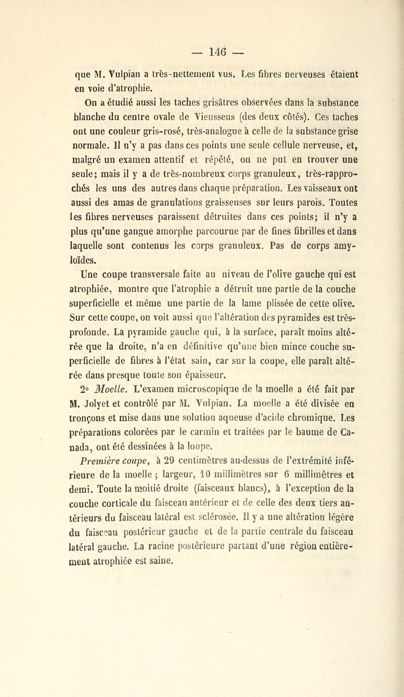 que M. Vulpian a très-nettement vus. Les fibres nerveuses étaient en voie d'atrophie. On a étudié aussi les taches grisâtres observées dans la substance blanche du centre ovale de Vieussens (des deux côtés). Ces taches ont une couleur gris-rosé, très-analogue à celle de la substance grise normale. Il n'y a pas dans ces points une seule cellule nerveuse, et, malgré un examen attentif et répété, on ne put en trouver une seule ; mais il y a de très-nombreux corps granuleux, très-rappro- chés les uns des autres dans chaque préparation. Les vaisseaux ont aussi des amas de granulations graisseuses sur leurs parois. Toutes les fibres nerveuses paraissent détruites dans ces points; il n'y a plus qu'une gangue amorphe parcourue par de fines fibrilles et dans laquelle sont contenus les corps granuleux. Pas de corps amy- loïdes. Une coupe transversale faite au niveau de l'olive gauche qui est atrophiée, montre que l'atrophie a détruit une partie de la couche superficielle et même une partie de la lame plissée de cette olive. Sur cette coupe, on voit aussi que l'altération des pyramides est très- profonde. La pyramide gauche qui, à la surface, paraît moins alté- rée que la droite, n'a en définitive qu'une bien mince couche su- perficielle de fibres à l'état sain, car sur la coupe, elle paraît alté- rée dans presque toule son épaisseur. 2° Moelle. L'examen microscopique de la moelle a été fait par M. Jolyet et contrôlé par M. Vulpian. La moelle a été divisée en tronçons et mise dans une solution aqueuse d'acide chromique. Les préparations colorées par le carmin et traitées par le baume de Ca- nada, ont été dessinées à la loupe, Première coupe, à 29 centimètres au-dessus de l'extrémité infé- rieure de la moelle ; largeur, 10 millimètres sur 6 millimètres et demi. Toute la moitié droite (faisceaux blancs), à l'exception de la couche corticale du faisceau antérieur et de celle des deux tiers an- térieurs du faisceau latéral est sclérosée. Il y a une altération légère du faisceau postérieur gauche et de la partie centrale du faisceau latéral gauche. La racine postérieure partant d'une région entière- ment atrophiée est saine.