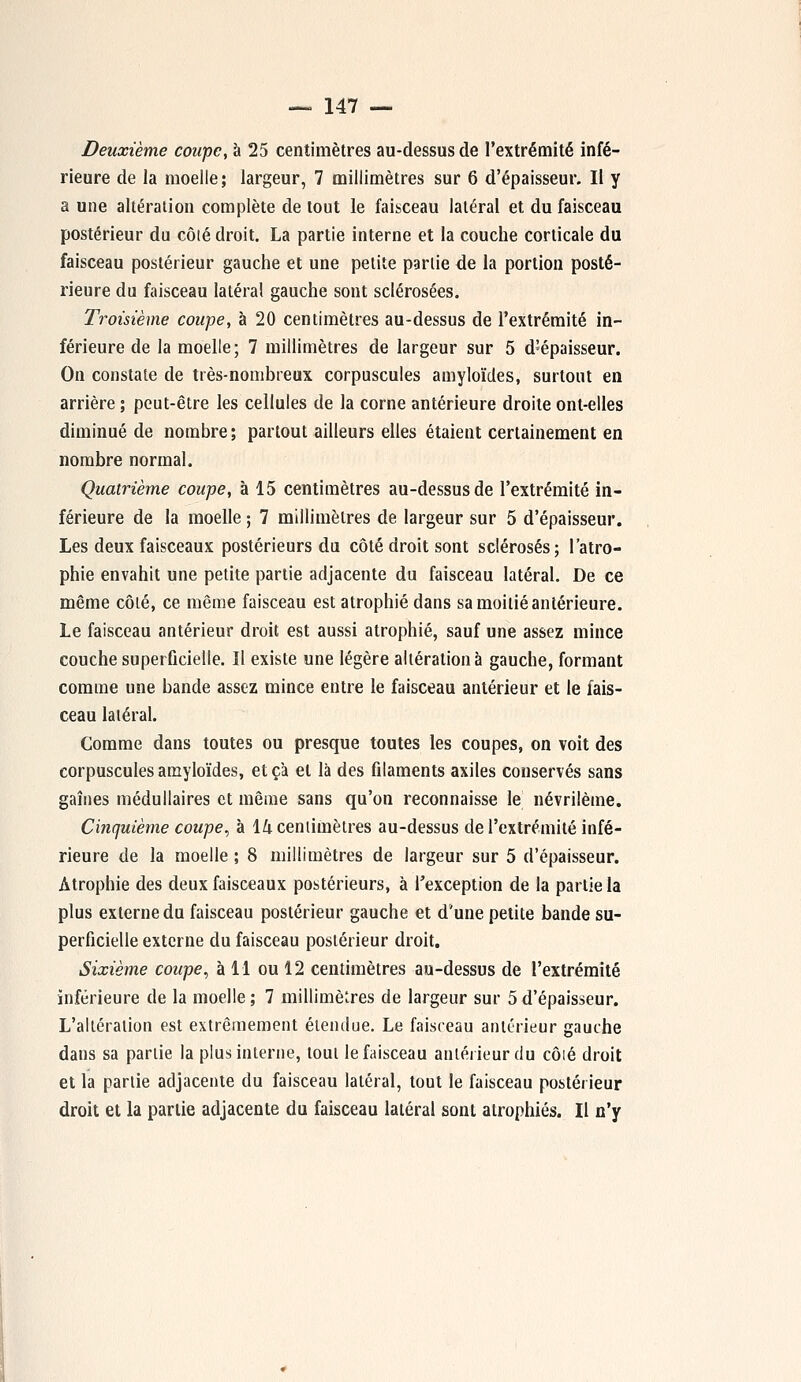 Deuxième coupe, à 25 centimètres au-dessus de l'extrémité infé- rieure de la moelle; largeur, 7 millimètres sur 6 d'épaisseur. Il y a une altération complète de tout le faisceau latéral et du faisceau postérieur du côlé droit. La partie interne et la couche corticale du faisceau postérieur gauche et une petite partie de la portion posté- rieure du faisceau latéral gauche sont sclérosées. Troisième coupe, à 20 centimètres au-dessus de l'extrémité in- férieure de la moelle; 7 millimètres de largeur sur 5 d'épaisseur. On constate de très-nombreux corpuscules amyloïcles, surtout en arrière ; peut-être les cellules de la corne antérieure droite ont-elles diminué de nombre; partout ailleurs elles étaient certainement en nombre normal. Quatrième coupe, à 15 centimètres au-dessus de l'extrémité in- férieure de la moelle ; 7 millimètres de largeur sur 5 d'épaisseur. Les deux faisceaux postérieurs du côté droit sont sclérosés; l'atro- phie envahit une petite partie adjacente du faisceau latéral. De ce même côlé, ce même faisceau est atrophié dans sa moitié antérieure. Le faisceau antérieur droit est aussi atrophié, sauf une assez mince couche superficielle. Il existe une légère altération à gauche, formant comme une bande assez mince entre le faisceau antérieur et le fais- ceau latéral. Comme dans toutes ou presque toutes les coupes, on voit des corpuscules amyloïdes, et ça et là des filaments axiles conservés sans gaines médullaires et même sans qu'on reconnaisse le névrilème. Cinquième coupe, à 14 centimètres au-dessus de l'extrémité infé- rieure de la moelle ; 8 millimètres de largeur sur 5 d'épaisseur. Atrophie des deux faisceaux postérieurs, à l'exception de la partie la plus externe du faisceau postérieur gauche et d'une petite bande su- perficielle externe du faisceau postérieur droit. Sixième coupe, à 11 ou 12 centimètres au-dessus de l'extrémité inférieure de la moelle ; 7 millimètres de largeur sur 5 d'épaisseur. L'altération est extrêmement étendue. Le faisceau antérieur gauche dans sa partie la plus interne, tout le faisceau antérieur du côlé droit et la partie adjacente du faisceau latéral, tout le faisceau postérieur droit et la partie adjacente du faisceau latéral sont atrophiés. Il n'y