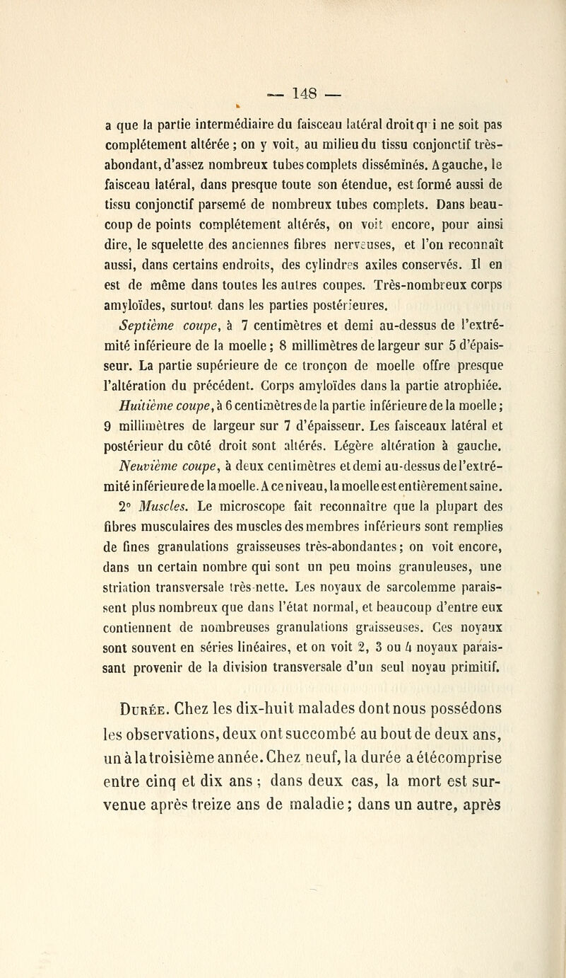 k a que la partie intermédiaire du faisceau latéral droitqvi ne soit pas complètement altérée ; on y voit, au milieu du tissu conjonrtif très- abondant, d'assez nombreux tubes complets disséminés. A gauche, le faisceau latéral, dans presque toute son étendue, est formé aussi de tissu conjonctif parsemé de nombreux tubes complets. Dans beau- coup de points complètement altérés, on voit encore, pour ainsi dire, le squelette des anciennes fibres nerveuses, et l'on reconnaît aussi, dans certains endroits, des cylindres axiles conservés. Il en est de même dans toutes les autres coupes. Très-nombreux corps amyloïdes, surtout, dans les parties postérieures. Septième coupe, à 7 centimètres et demi au-dessus de l'extré- mité inférieure de la moelle ; 8 millimètres de largeur sur 5 d'épais- seur. La partie supérieure de ce tronçon de moelle offre presque l'altération du précédent. Corps amyloïdes dans la partie atrophiée. Huitième coupe, à 6 centimètresde la partie inférieure de la moelle ; 9 millimètres de largeur sur 7 d'épaisseur. Les faisceaux latéral et postérieur du côté droit sont altérés. Légère altération à gauche. Neuvième coupe, à deux centimètres et demi au-dessus de l'extré- mité inférieure de la moelle. A ce niveau, la moelle est entièrement saine. 2° Muscles. Le microscope fait reconnaître que la plupart des fibres musculaires des muscles des membres inférieurs sont remplies de fines granulations graisseuses très-abondantes ; on voit encore, dans un certain nombre qui sont un peu moins granuleuses, une striation transversale très nette. Les noyaux de sarcolemme parais- sent plus nombreux que dans l'état normal, et beaucoup d'entre eux contiennent de nombreuses granulations graisseuses. Ces noyaux sont souvent en séries linéaires, et on voit 2, 3 ou h noyaux parais- sant provenir de la division transversale d'un seul noyau primitif. Durée. Chez les dix-huit malades dont nous possédons les observations, deux ont succombé au bout de deux ans, unàlatroisième année.Chez neuf, la durée aétécomprise entre cinq et dix ans ; dans deux cas, la mort est sur- venue après treize ans de maladie ; dans un autre, après