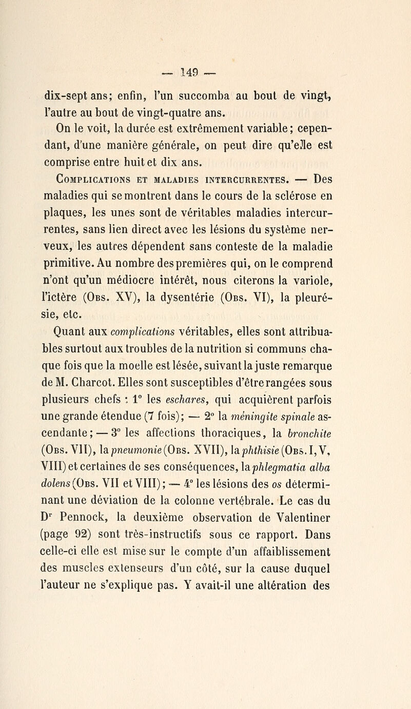 dix-sept ans; enfin, l'un succomba au bout de vingt, l'autre au bout de vingt-quatre ans. On le voit, la durée est extrêmement variable ; cepen- dant, d'une manière générale, on peut dire qu'elle est comprise entre huit et dix ans. Complications et maladies intercurrentes. — Des maladies qui se montrent dans le cours de la sclérose en plaques, les unes sont de véritables maladies intercur- rentes, sans lien direct avec les lésions du système ner- veux, les autres dépendent sans conteste de la maladie primitive. Au nombre des premières qui, on le comprend n'ont qu'un médiocre intérêt, nous citerons la variole, l'ictère (Obs. XV), la dysenterie (Obs. VI), la pleuré- sie, etc. Quant aux complications véritables, elles sont attribua- ntes surtout aux troubles de la nutrition si communs cha- que fois que la moelle est lésée, suivant la juste remarque de M. Charcot. Elles sont susceptibles d'être rangées sous plusieurs chefs : 1° les eschares, qui acquièrent parfois une grande étendue (7 fois); — 2° la méningite spinale as- cendante ; — 3° les affections thoraciques, la bronchite (Obs. VII), la pneumonie (Obs. XVII), lap/if/ime(OBS.I,V, VIII) et certaines de ses conséquences, lâphlegmatia alba dolens (Obs. VII et VIII); — 4° les lésions des os détermi- nant une déviation de la colonne vertébrale. Le cas du Dr Pennock, la deuxième observation de Valentiner (page 92) sont très-instructifs sous ce rapport. Dans celle-ci elle est mise sur le compte d'un affaiblissement des muscles extenseurs d'un côté, sur la cause duquel l'auteur ne s'explique pas. Y avait-il une altération des