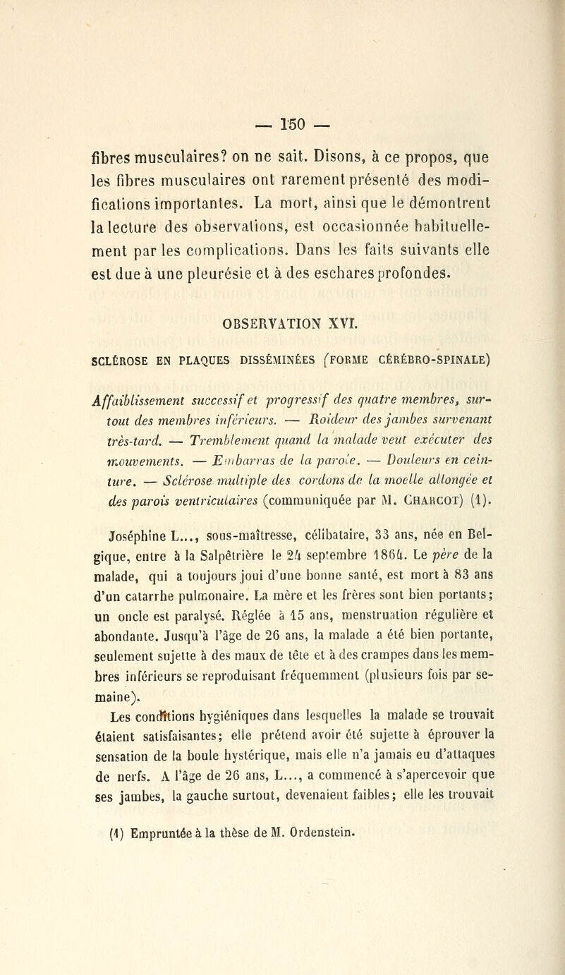fibres musculaires? on ne sait. Disons, à ce propos, que les fibres musculaires ont rarement présenté des modi- fications importantes. La mort, ainsi que le démontrent la lecture des observations, est occasionnée habituelle- ment par les complications. Dans les faits suivants elle est due à une pleurésie et à des eschares profondes. OBSERVATION XVI. SCLÉROSE EN PLAQUES DISSÉMINÉES fFORME CÉRÉBRO-SPINALE) Affaiblissement successif et progressif des quatre membres, sur- tout des membres inférieurs. — Roideur des jambes survenant très-tard. — Tremblement quand la malade veut exécuter des mouvements. — Embarras de la parole. — Douleurs en cein- ture. — Sclérose multiple des cordons de la moelle allongée et des parois veniricutaires (communiquée par M. Charcot) (1). Joséphine L..., sous-maîtresse, célibataire, 33 ans, née en Bel- gique, entre à la Salpêtrière le 2/i septembre 1864. Le père de la malade, qui a toujours joui d'une bonne santé, est mort à 83 ans d'un catarrhe pulmonaire. La mère et les frères sont bien portants; un oncle est paralysé. Réglée à 15 ans, menstruation régulière et abondante. Jusqu'à l'âge de 26 ans, la malade a été bien portante, seulement sujette à des maux de tête et à des crampes dans les mem- bres inférieurs se reproduisant fréquemment (plusieurs fois par se- maine). Les condttions hygiéniques dans lesquelles la malade se trouvait étaient satisfaisantes; elle prétend avoir été sujette à éprouver la sensation de la boule hystérique, mais elle n'a jamais eu d'attaques de nerfs. A l'âge de 26 ans, L..., a commencé à s'apercevoir que ses jambes, la gauche surtout, devenaient faibles; elle les trouvait (1) Empruntée à la thèse de M. Ordenstein.
