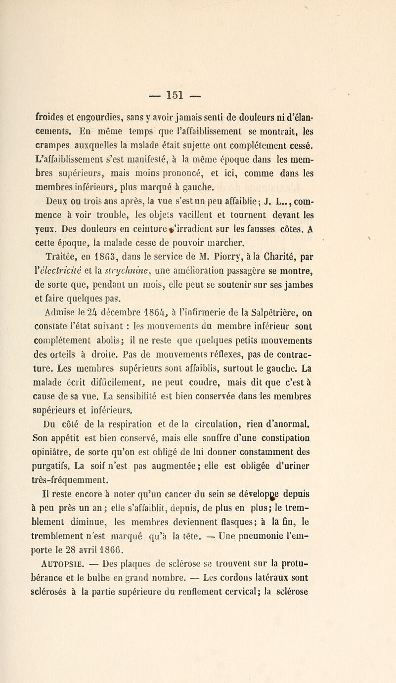 froides et engourdies, sans y avoir jamais senti de douleurs ni d'élan- cements. En même temps que l'affaiblissement se montrait, les crampes auxquelles la malade était sujette ont complètement cessé. L'affaiblissement s'est manifesté, à la même époque dans les mem- bres supérieurs, mais moins prononcé, et ici, comme dans les membres inférieurs, plus marqué à gauche. Deux ou trois ans après, la vue s'est un peu affaiblie ; J. L.., com- mence à voir trouble, les obje'.s vacillent et tournent devant les yeux. Des douleurs en ceinture $ 'irradient sur les fausses côtes. A cette époque, la malade cesse de pouvoir marcher. Traitée, en 18G3, dans le service de M. Piorry, à la Charité, par Xélectricité et la strychnine, une amélioration passagère se montre, de sorte que, pendant un mois, elle peut se soutenir sur ses jambes et faire quelques pas. Admise le 24 décembre 1864, à l'infirmerie de la Salpêtrière, on constate l'état suivant : les mouvements du membre inférieur sont complètement abolis; il ne reste que quelques petits mouvements des orteils à droite. Pas de mouvements réflexes, pas de contrac- ture. Les membres supérieurs sont affaiblis, surtout le gauche. La malade écrit difficilement, ne peut coudre, mais dit que c'est à cause de sa vue. La sensibilité est bien conservée dans les membres supérieurs et inférieurs. Du côté de la respiration et de la circulation, rien d'anormal. Son appétit est bien conservé, mais elle souffre d'une constipation opiniâtre, de sorte qu'on est obligé de lui donner constamment des purgatifs. La soif n'est pas augmentée ; elle est obligée d'uriner très-fréquemment. Il reste encore à noter qu'un cancer du sein se développe depuis à peu près un an; elle s'affaiblit, depuis, de plus en plus; le trem- blement diminue, les membres deviennent flasques ; à la fin, le tremblement n'est marqué qu'à la tête. — Une pneumonie l'em- porte le 28 avril 1866. Autopsie. — Des plaques de sclérose se trouvent sur la protu- bérance et le bulbe en grand nombre. — Les cordons latéraux sont sclérosés à la partie supérieure du renflement cervical; la sclérose