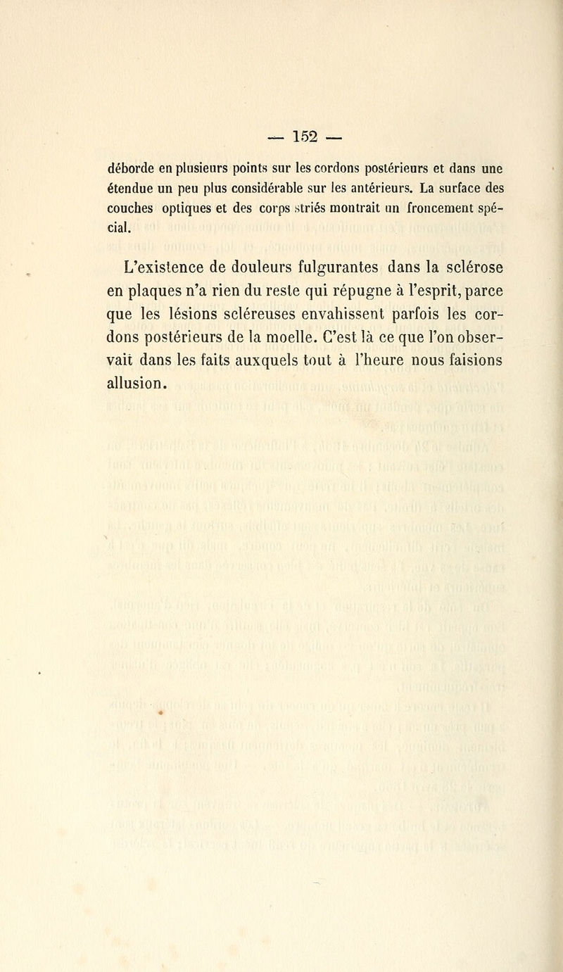 déborde en plusieurs points sur les cordons postérieurs et dans une étendue un peu plus considérable sur les antérieurs. La surface des couches optiques et des corps striés montrait un froncement spé- cial. L'existence de douleurs fulgurantes dans la sclérose en plaques n'a rien du reste qui répugne à l'esprit, parce que les lésions scléreuses envahissent parfois les cor- dons postérieurs de la moelle. C'est là ce que l'on obser- vait dans les faits auxquels tout à l'heure nous faisions allusion.