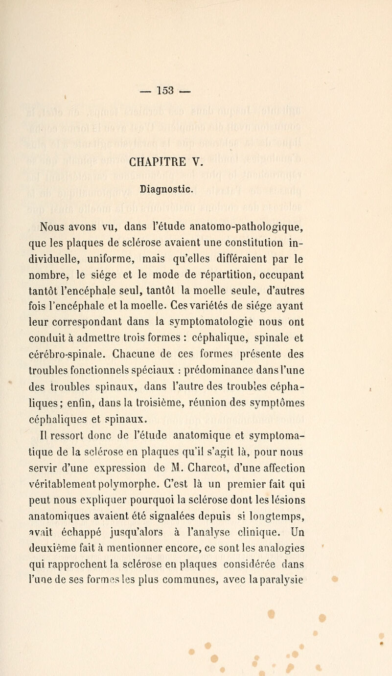 CHAPITRE V. Diagnostic. Nous avons vu, dans l'étude anatomo-pathologique, que les plaques de sclérose avaient une constitution in- dividuelle, uniforme, mais qu'elles différaient par le nombre, le siège et le mode de répartition, occupant tantôt l'encéphale seul, tantôt la moelle seule, d'autres fois l'encéphale et la moelle. Ces variétés de siège ayant leur correspondant dans la symptomatologie nous ont conduit à admettre trois formes : céphalique, spinale et cérébro-spinale. Chacune de ces formes présente des troubles fonctionnels spéciaux : prédominance dans l'une des troubles spinaux, dans l'autre des troubles cépha- liques; enfin, dans la troisième, réunion des symptômes céphaliques et spinaux. Il ressort donc de l'étude anatomique et symploma- tique de la sclérose en plaques qu'il s'agit là, pour nous servir d'une expression de M. Charcot, d'une affection véritablement polymorphe. C'est là un premier fait qui peut nous expliquer pourquoi la sclérose dont les lésions anatomiques avaient été signalées depuis si longtemps, avait échappé jusqu'alors à l'analyse clinique. Un deuxième fait à mentionner encore, ce sont les analogies qui rapprochent la sclérose en plaques considérée dans l'une de ses formes les pins communes, avec la paralysie