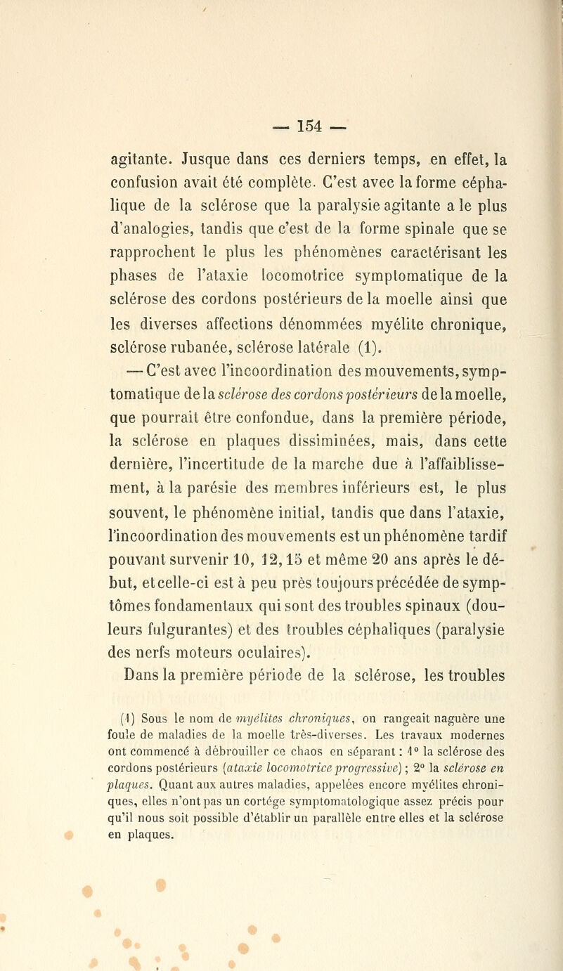 agitante. Jusque dans ces derniers temps, en effet, la confusion avait été complète. C'est avec la forme cépha- lique de la sclérose que la paralysie agitante a le plus d'analogies, tandis que c'est de la forme spinale que se rapprochent le plus les phénomènes caractérisant les phases de l'ataxie locomotrice symptomatique de la sclérose des cordons postérieurs de la moelle ainsi que les diverses affections dénommées myélite chronique, sclérose rubanée, sclérose latérale (1). — C'est avec l'incoordination des mouvements,symp- tomatique de la sclérose des cordons postérieurs de la moelle, que pourrait être confondue, dans la première période, la sclérose en plaques dissiminées, mais, dans cette dernière, l'incertitude de la marche due à l'affaiblisse- ment, à la parésie des membres inférieurs est, le plus souvent, le phénomène initial, tandis que dans l'ataxie, l'incoordination des mouvements est un phénomène tardif pouvant survenir 10, J2,15 et même 20 ans après le dé- but, et celle-ci est à peu près toujours précédée de symp- tômes fondamentaux qui sont des troubles spinaux (dou- leurs fulgurantes) et des troubles céphaïiques (paralysie des nerfs moteurs oculaires). Dans la première période de la sclérose, les troubles (1) Sous le nom de myélites chroniques, on rangeait naguère une foule de maladies de la moelle très-diverses. Les travaux modernes ont commencé à débrouiller ce chaos en séparant : 1° la sclérose des cordons postérieurs [ataxie locomotrice progressive) ; 2° la sclérose en flaques. Quant aux autres maladies, appelées encore myélites chroni- ques, elles n'ont pas un cortège symptomatologique assez précis pour qu'il nous soit possible d'établir un parallèle entre elles et la sclérose en plaques.