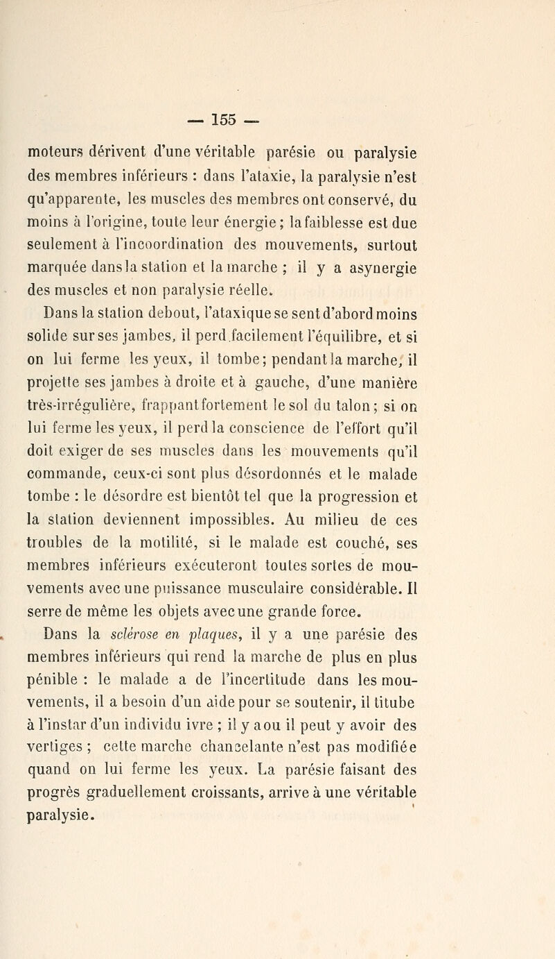 moteurs dérivent d'une véritable parésie ou paralysie des membres inférieurs : dans l'ataxie, la paralysie n'est qu'apparente, les muscles des membres ont conservé, du moins à l'origine, toute leur énergie ; la faiblesse est due seulement à l'incoordination des mouvements, surtout marquée dans la station et la marche ; il y a asynergie des muscles et non paralysie réelle. Dans la station debout, l'ataxique se sent d'abord moins solide sur ses jambes, il perd facilement l'équilibre, et si on lui ferme les yeux, il tombe; pendant la marche, il projette ses jambes à droite et à gauche, d'une manière très-irrégulière, frappant fortement le sol du talon; si on lui ferme les yeux, il perd la conscience de l'effort qu'il doit exiger de ses muscles dans les mouvements qu'il commande, ceux-ci sont plus désordonnés et le malade tombe : le désordre est bientôt tel que la progression et la station deviennent impossibles. Au milieu de ces troubles de la motilité, si le malade est couché, ses membres inférieurs exécuteront toutes sortes de mou- vements avec une puissance musculaire considérable. Il serre de même les objets avec une grande force. Dans la sclérose en plaques, il y a une parésie des membres inférieurs qui rend la marche de plus en plus pénible : le malade a de l'incertitude dans les mou- vements, il a besoin d'un aide pour se soutenir, il titube à l'instar d'un individu ivre ; il y a ou il peut y avoir des vertiges ; cette marche chancelante n'est pas modifiée quand on lui ferme les yeux. La parésie faisant des progrès graduellement croissants, arrive à une véritable paralysie.