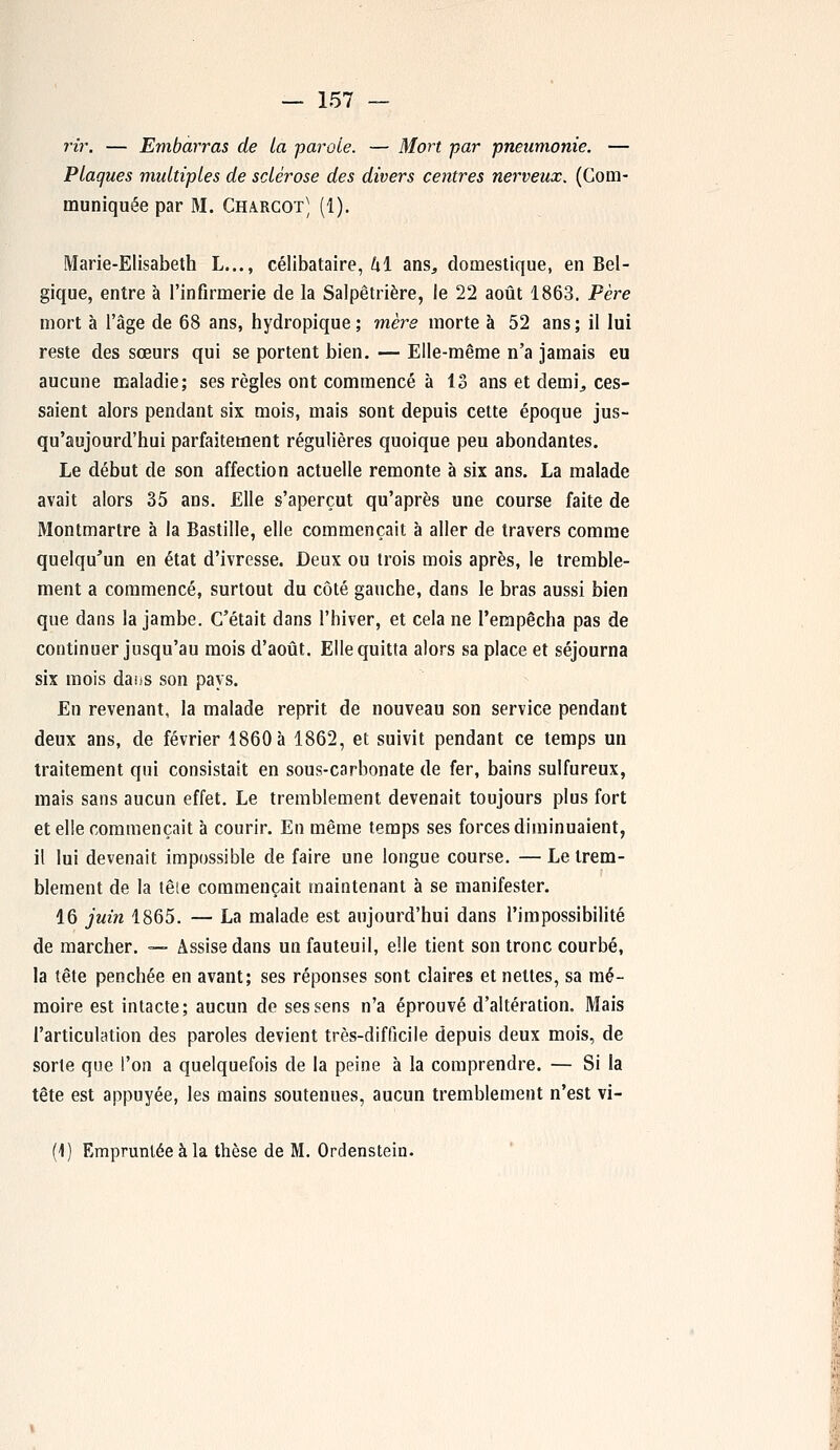 rir. — Embarras de La ■parole. — Mort par pneumonie. — Plaques multiples de sclérose des divers centres nerveux. (Com- muniquée par M. Charcot) (1). Marie-Elisabeth L..., célibataire, kî ans, domestique, en Bel- gique, entre à l'infirmerie de la Salpêtrière, le 22 août 1863. Père mort à l'âge de 68 ans, hydropique ; mère morte à 52 ans ; il lui reste des sœurs qui se portent bien. — Elle-même n'a jamais eu aucune maladie; ses règles ont commencé à 13 ans et demi, ces- saient alors pendant six mois, mais sont depuis cette époque jus- qu'aujourd'hui parfaitement régulières quoique peu abondantes. Le début de son affection actuelle remonte à six ans. La malade avait alors 35 ans. Elle s'aperçut qu'après une course faite de Montmartre à la Bastille, elle commençait à aller de travers comme quelqu'un en état d'ivresse. Deux ou trois mois après, le tremble- ment a commencé, surtout du côté gauche, dans le bras aussi bien que dans la jambe. C'était dans l'hiver, et cela ne l'empêcha pas de continuer jusqu'au mois d'août. Elle quitta alors sa place et séjourna six mois daus son pays. En revenant, la malade reprit de nouveau son service pendant deux ans, de février 1860 a 1862, et suivit pendant ce temps un traitement qui consistait en sous-carbonate de fer, bains sulfureux, mais sans aucun effet. Le tremblement devenait toujours plus fort et elle commençait à courir. En même temps ses forces diminuaient, il lui devenait impossible de faire une longue course. — Le trem- blement de la tête commençait maintenant à se manifester. 16 juin 1865. — La malade est aujourd'hui dans l'impossibilité de marcher. — Assise dans un fauteuil, elle tient son tronc courbé, la tête penchée en avant; ses réponses sont claires et nettes, sa mé- moire est intacte; aucun de ses sens n'a éprouvé d'altération. Mais l'articulation des paroles devient très-difficile depuis deux mois, de sorte que l'on a quelquefois de la peine à la comprendre. — Si la tête est appuyée, les mains soutenues, aucun tremblement n'est vi- (1) Empruntée à la thèse de M. Ordenstein.