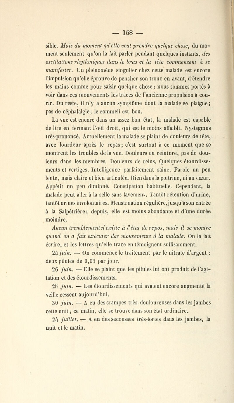 sible. Mais du moment qu'elle veut prendre quelque chose, du mo- ment seulement qu'on la fait parler pendant quelques instants, des oscillations rkythmiques dans le bras et la tête commencent à se manifester. Un phénomène singulier chez cette malade est encore l'impulsion qu'elle éprouve de pencher son tronc en avant, d'étendre les mains comme pour saisir quelque chose ; nous sommes portés à voir dans ces mouvements les traces de l'ancienne propulsion à cou- rir. Du reste, il n'y a aucun symptôme dont la malade se plaigne ; pas de céphalalgie; le sommeil est bon. La vue est encore dans un assez bon état, la malade est capable de lire en fermant l'œil droit, qui est le moins affaibli. Nystagmus très-prononcé. Actuellement la malade se plaint de douleurs de tête,, avec lourdeur après le repas ; c'est surtout à ce moment que se montrent les troubles de la vue. Douleurs en ceinture, pas de dou- leurs dans les membres. Douleurs de reins. Quelques étourdisse- ments et vertiges. Intelligence parfaitement saine. Parole un peu lente, mais claire et bien articulée. Rien dans la poitrine, ni au cœur. Appétit un peu diminué. Constipation habituelle. Cependant, la malade peut aller à la selle sans lavement. Tantôt rétention d'nrine, tantôt urines involontaires. Menstruation régulière, jusqu'à son entrée à la Salpêtrière ; depuis, elle est moins abondante et d'une durée moindre. Aucun tremblement ri existe à l'état de repos, mais il se montre quand on a fait exécuter des mouvements à la malade. On la fait écrire, et les lettres qu'elle trace en témoignent suffisamment. 1k juin. — On commence le traitement par le nitrate d'argent : deux pilules de 0,01 par jour. 26 juin. — Elle se plaint que les pilules lui ont produit de l'agi- tation et des étourdissemeuts. 28 juin. — Les étourdissements qui avaient encore augmenté la veille cessent aujourd'hui. 30 juin. — A eu des crampes trcs-doulourcuses dans les jambes cette nuit ; ce matin, elle se trouve dans son étal ordinaire. 2k juillet. — A eu des secousses très-fortes dans les jambes, la nuit et le matin.