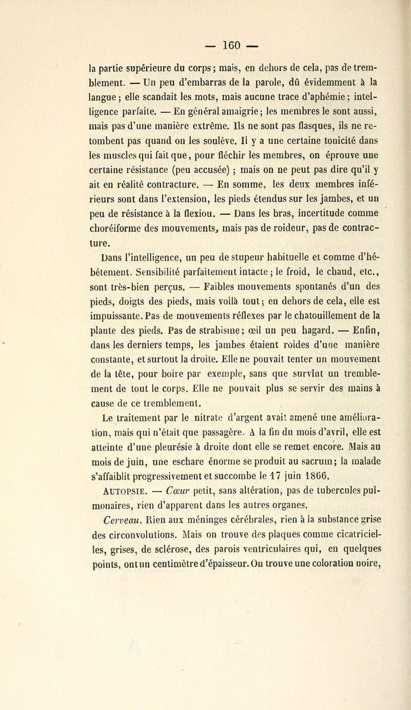 la partie supérieure du corps ; mais, en dehors de cela, pas de trem- blement. — Un peu d'embarras de la parole, dû évidemment à la langue ; elle scandait les mots, mais aucune trace d'aphémie; intel- ligence parfaite. —En général amaigrie; les membres le sont aussi, mais pas d'une manière extrême. Ils ne sont pas flasques, ils ne re- tombent pas quand on les soulève. Il y a une certaine tonicité dans les muscles qui fait que, pour fléchir les membres, on éprouve une certaine résistance (peu accusée) ; mais on ne peut pas dire qu'il y ait en réalité contracture. — En somme, les deux membres infé- rieurs sont dans l'extension, les pieds étendus sur les jambes, et un peu de résistance à la flexiou. — Dans les bras, incertitude comme choréiforme des mouvements, mais pas de roideur, pas de contrac- ture. Dans l'intelligence, un peu de stupeur habituelle et comme d'hé- bétement. Sensibilité parfaitement intacte ; le froid, le chaud, etc., sont très-bien perçus. — Faibles mouvements spontanés d'un des pieds, doigts des pieds, mais voilà tout; en dehors de cela, elle est impuissante. Pas de mouvements réflexes par le chatouillement de la plante des pieds. Pas de strabisme; œil un peu hagard. — Enfin, dans les derniers temps, les jambes étaient roides d'une manière constante, et surtout la droite. Elle ne pouvait tenter un mouvement de la tête, pour boire par exemple, sans que survînt un tremble- ment de tout le corps. Elle ne pouvait plus se servir des mains à cause de ce tremblement. Le traitement par le nitrate d'argent avait amené une améliora- tion, mais qui n'était que passagère. A la fin du mois d'avril, elle est atteinte d'une pleurésie à droite dont elle se remet encore. Mais au mois de juin, une eschare énorme se produit au sacrum; la malade s'affaiblit progressivement et succombe le 17 juin 1866. Autopsie. — Cœur petit, sans altération, pas de tubercules pul- monaires, rien d'apparent dans les autres organes. Cerveau. Rien aux méninges cérébrales, rien à la substance grise des circonvolutions. Mais on trouve des plaques comme cicatriciel- les, grises, de sclérose, des parois ventriculaires qui, en quelques points, ont un centimètre d'épaisseur. Ou trouve une coloration uoire,
