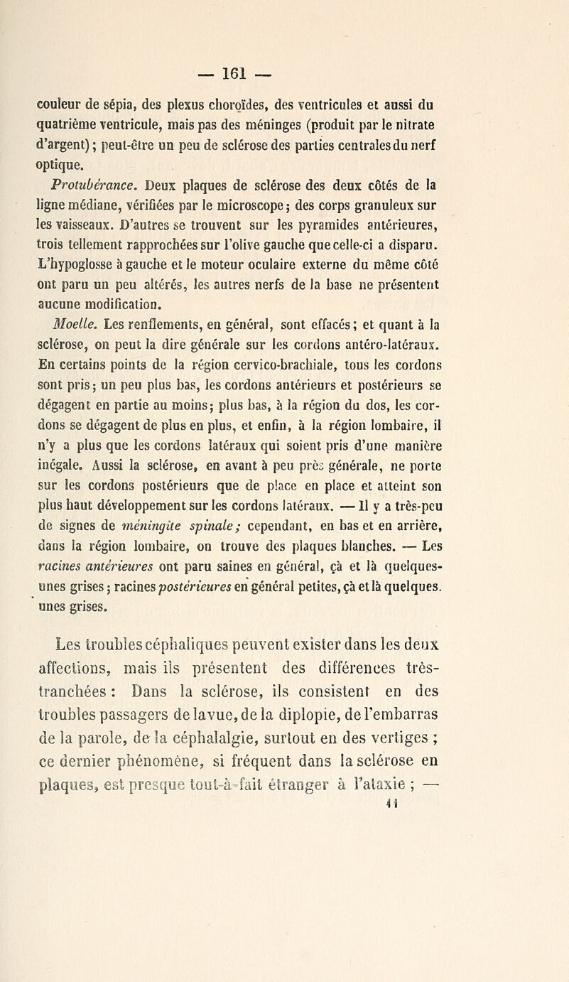 couleur de sépia, des plexus choroïdes, des ventricules et aussi du quatrième ventricule, mais pas des méninges (produit par le nitrate d'argent) ; peut-être un peu de sclérose des parties centrales du nerf optique. Protubérance. Deux plaques de sclérose des deux côtés de la ligne médiane, vérifiées par le microscope ; des corps granuleux sur les vaisseaux. D'autres se trouvent sur les pyramides antérieures, trois tellement rapprochées sur l'olive gauche que celle-ci a disparu. L'hypoglosse à gauche et le moteur oculaire externe du même côté ont paru un peu altérés, les autres nerfs de la base ne présentent aucune modification. Moelle. Les renflements, en général, sont effacés; et quant à la sclérose, on peut la dire générale sur les cordons antéro-Iatéraux. En certains points de la région cervico-brachiale, tous les cordons sont pris ; un peu plus bas, les cordons antérieurs et postérieurs se dégagent en partie au moins; plus bas, à la région du dos, les cor- dons se dégagent de plus en plus, et enfin, à la région lombaire, il n'y a plus que les cordons latéraux qui soient pris d'une manière inégale. Aussi la sclérose, en avant à peu près générale, ne porte sur les cordons postérieurs que de place en place et atteint son plus haut développement sur les cordons latéraux. —11 y a très-peu de signes de méningite spinale; cependant, en bas et en arrière, dans la région lombaire, on trouve des plaques blanches. — Les racines antérieures ont paru saines en général, ça et là quelques- unes grises ; racines postérieures en général petites, ça et là quelques, unes grises. Les troubles céphaliques peuvent exister dans les deux affections, mais ils présentent des différences très- tranchées : Dans la sclérose, ils consistent en des troubles passagers delavue,deîa diplopie, de l'embarras de la parole, de la céphalalgie, surtout en des vertiges ; ce dernier phénomène, si fréquent dans la sclérose en plaques, est presque tout-à-fait étranger à l'ataxie ; —