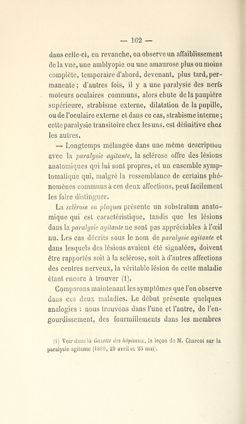 dans celle-ci, en revanche, on observe un affaiblissement de la vue, une amblyopie ou une amaurose plus ou moins complète, temporaire d'abord, devenant, plus tard, per- manente ; d'autres fois, il y a une paralysie des nerfs moteurs oculaires communs, alors chute de la paupière supérieure, strabisme externe, dilatation de la pupille, ou de l'oculaire externe et dans ce cas, strabisme interne ; cette paralysie transitoire chez lesuns. est définitive chez les autres. — Longtemps mélangée dans une même description avec la paralysie agitante, la sclérose offre des lésions analogiques qui lui sont propres, et un ensemble symp- tomatique qui, malgré la ressemblance de certains phé- nomènes communs à ces deux affections, peut facilement les faire distinguer. La sclérose en plaques présente un substratum anato- mique qui est caractéristique, tandis que les lésions dans la paralysie agitante ne sont pas appréciables à l'oeil nu. Les cas décrits sous le nom de paralysie agitante et dans lesquels des lésions avaient été signalées, doivent être rapportés soit à la sclérose, soit à d'autres affections des centres nerveux, la véritable lésion de cette maladie étant encore à trouver (1). Comparons maintenant les symptômes que l'on observe dans ces deux maladies. Le début présente quelques analogies : nous trouvons dans l'une et l'autre, de l'en- gourdissement, des fourmillements dans les membres (i) Voir dans la Gazette dss hôpitaux, la leçon do M. Charcot sur la paralysie agitante ('1869, 29 avril et 25 mai;.