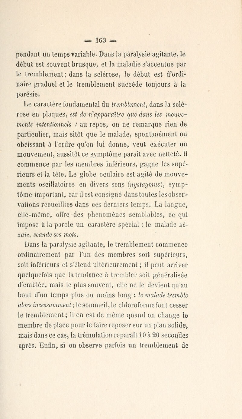 pendant un temps variable. Dans la paralysie agitante, le début est souvent brusque, et la maladie s'accentue par le tremblement; dans la sclérose, le début est d'ordi- naire graduel et le tremblement succède toujours à la parésie. Le caractère fondamental du tremblement, dans îa sclé- rose en plaques, est de n'apparaître que dans les mouve- ments intentionnels : au repos, on ne remarque rien de particulier, mais sitôt que le malade, spontanément ou obéissant à Tordre qu'on lui donne, veut exécuter un mouvement, aussitôt ce symptôme paraît avec netteté. Il commence par les membres inférieurs, gagne les supé- rieurs et la tête. Le globe oculaire est agité de mouve- ments oscillatoires en divers sens (nystagmus), symp- tôme important, car il est consigné dans toutes les obser- vations recueillies dans ces derniers temps. La langue, elle-même, offre des phénomènes semblables, ce qui impose à la parole un caractère spécial \ le malade zé- zaie, scande ses mots. Dans la paralysie agitante, le tremblement commence ordinairement par l'un des membres soit supérieurs, soit inférieurs et s'étend ultérieurement ; il peut arriver quelquefois que la tendance à trembler soit généralisée d'emblée, mais le plus souvent, elle ne le devient qu'au bout d'un temps plus ou moins long : le malade tremble alors incessamment ; le sommeil, le chloroforme font cesser le tremblement ; il en est de même quand on change le membre de place pour le faire reposer sur un plan solide, mais dans ce cas, la trémulation reparaît 10 à 20 secondes après. Enfin, si on observe parfois un tremblement de
