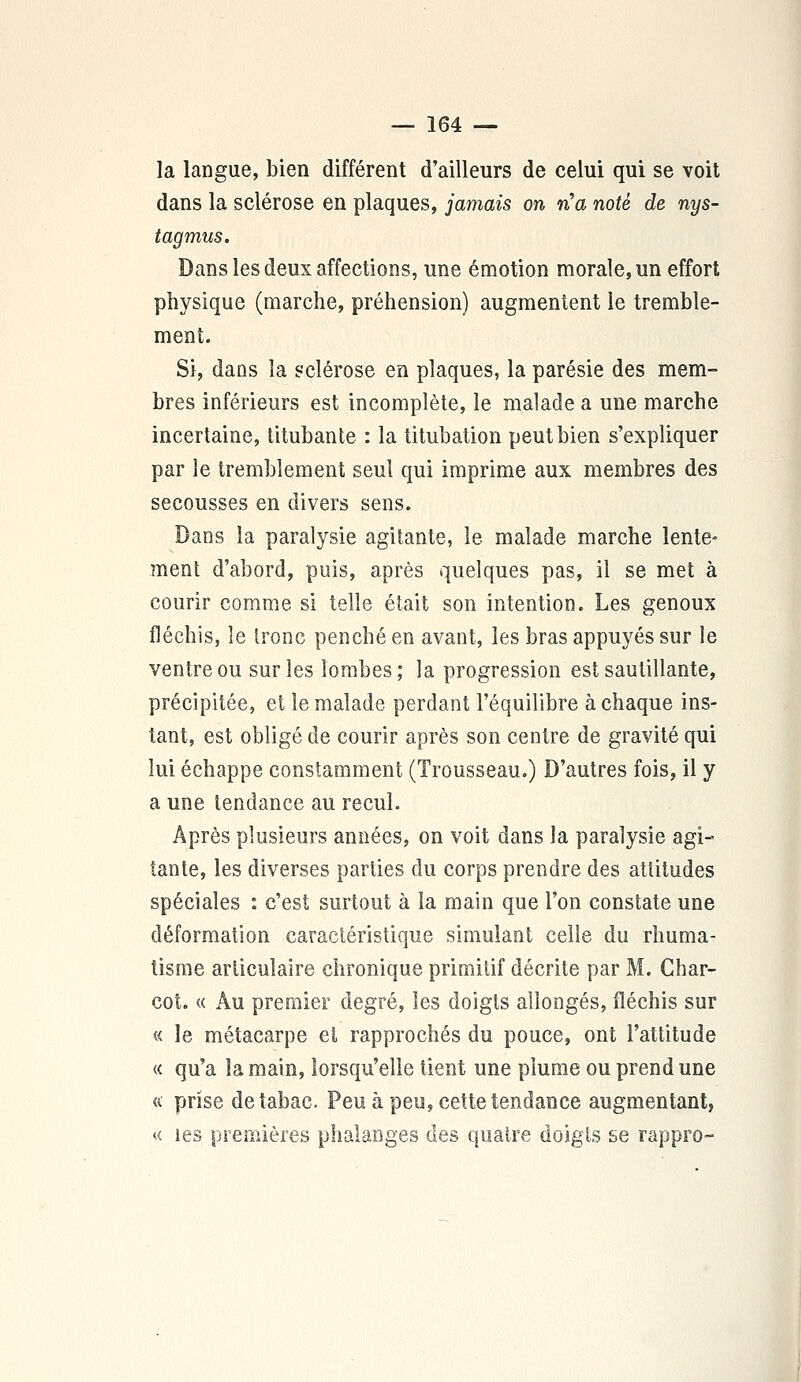 la langue, bien différent d'ailleurs de celui qui se voit dans la sclérose en plaques, jamais on n'a noté de nys- tagmus. Dans les deux affections, une émotion morale, un effort physique (marche, préhension) augmentent le tremble- ment. Si, dans la sclérose en plaques, la parésie des mem- bres inférieurs est incomplète, le malade a une marche incertaine, titubante : la titubation peut bien s'expliquer par le tremblement seul qui imprime aux membres des secousses en divers sens. Dans la paralysie agitante, le malade marche lente- ment d'abord, puis, après quelques pas, il se met à courir comme si telle était son intention. Les genoux fléchis, le tronc penché en avant, les bras appuyés sur le ventre ou sur les lombes; la progression est sautillante, précipitée, et le malade perdant l'équilibre à chaque ins- tant, est obligé de courir après son centre de gravité qui lui échappe constamment (Trousseau.) D'autres fois, il y a une tendance au recul. Après plusieurs années, on voit dans la paralysie agi- tante, les diverses parties du corps prendre des attitudes spéciales : c'est surtout à la main que l'on constate une déformation caractéristique simulant celle du rhuma- tisme articulaire chronique primitif décrite par M. Char- cot. « Au premier degré, les doigts allongés, fléchis sur « le métacarpe et rapprochés du pouce, ont l'attitude « qu'a la main, lorsqu'elle tient une plume ou prend une « prise de tabac Peu à peu, cette tendance augmentant, « les premières phalanges des quatre doigts se rappro-
