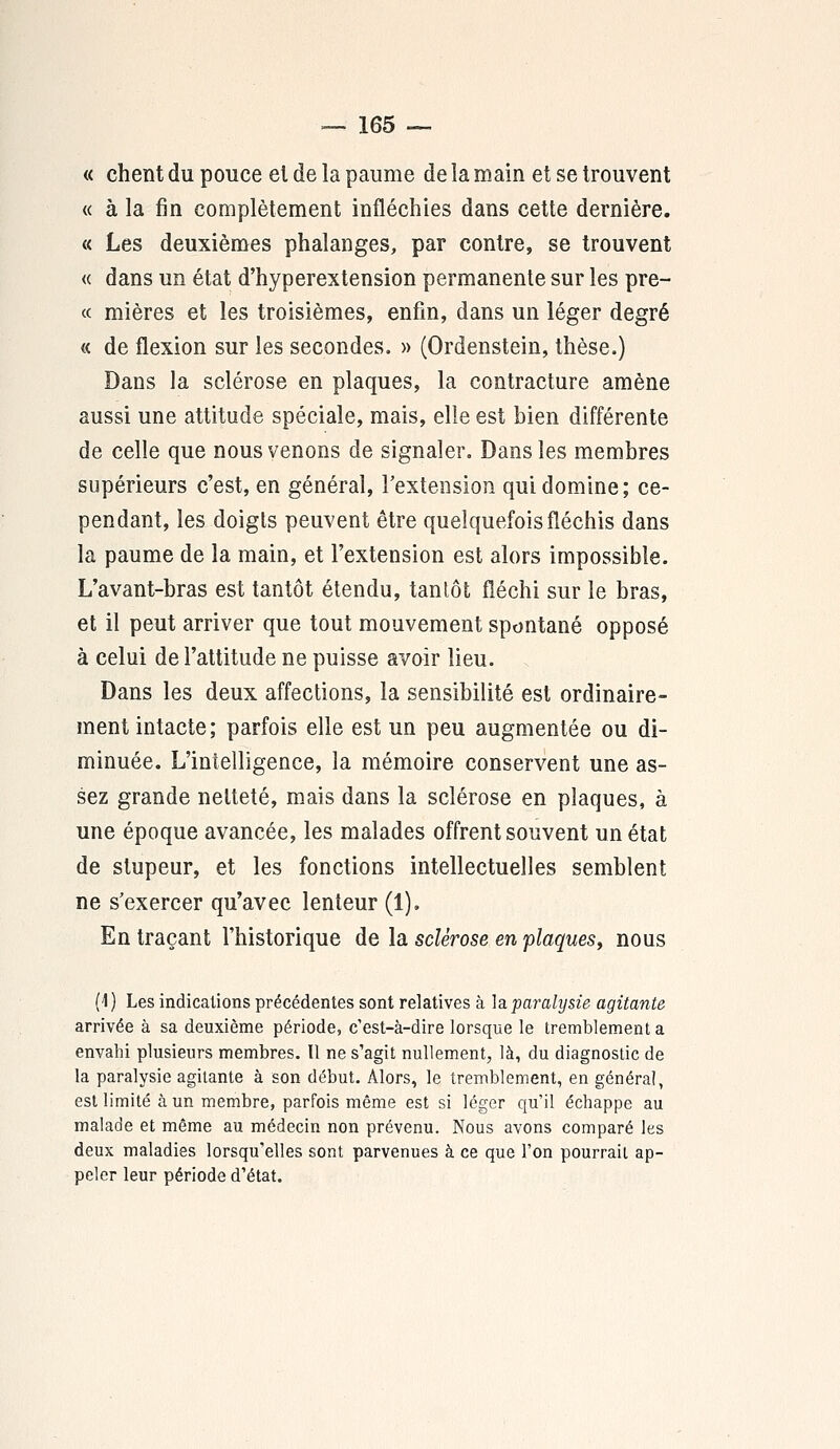 « chent du pouce el de la paume de la main et se trouvent « à la fin complètement infléchies dans cette dernière. « Les deuxièmes phalanges, par contre, se trouvent « dans un état d'hyperextension permanente sur les prê- te mières et les troisièmes, enfin, dans un léger degré « de flexion sur les secondes. » (Ordenstein, thèse.) Dans la sclérose en plaques, la contracture amène aussi une attitude spéciale, mais, elle est bien différente de celle que nous venons de signaler. Dans les membres supérieurs c'est, en général, l'extension qui domine; ce- pendant, les doigts peuvent être quelquefois fléchis dans la paume de la main, et l'extension est alors impossible. L'avant-bras est tantôt étendu, tantôt fléchi sur le bras, et il peut arriver que tout mouvement spontané opposé à celui de l'attitude ne puisse avoir lieu. Dans les deux affections, la sensibilité est ordinaire- ment intacte; parfois elle est un peu augmentée ou di- minuée. L'intelligence, la mémoire conservent une as- sez grande netteté, mais dans la sclérose en plaques, à une époque avancée, les malades offrent souvent un état de stupeur, et les fonctions intellectuelles semblent ne s'exercer qu'avec lenteur (1). En traçant l'historique de la sclérose en plaques, nous (1 ) Les indications précédentes sont relatives à la paralysie agitante arrivée à sa deuxième période, c'est-à-dire lorsque le tremblement a envahi plusieurs membres. Il ne s'agit nullement, là, du diagnostic de la paralysie agitante à son début. Alors, le tremblement, en général, est limité à un membre, parfois même est si léger qu'il échappe au malade et même au médecin non prévenu. Nous avons comparé les deux maladies lorsqu'elles sont parvenues à ce que l'on pourrait ap- peler leur période d'état.