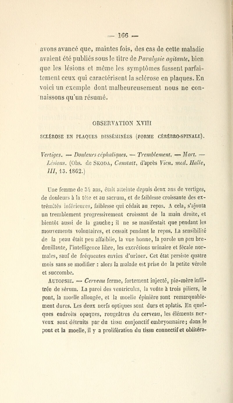 avons avancé que, maintes fois, des cas de cette maladie avaient été publiés sous le titre de Paralysie agitante, bien que les lésions et même les symptômes fussent parfai- tement ceux qui caractérisent la sclérose en plaques. En voici un exemple dont malheureusement nous ne con- naissons qu'un résumé. OBSERVATION XVIII SCLÉROSE EN PLAQUES DISSÉMINÉES (FORME CÉRÉBRO-SPINALE). Vertiges. — Douleurs céphaliques. — Tremblement. —• Mort. — Lésions. (Obs. de Skoda, Canstatt, d'après Vien. med. Halle, III, 13. 1862.) Une femme de ok ans, était atteinte depuis deux ans de vertiges, de douleurs à îa tête et au sacrum, et de faiblesse croissante des ex- trémités inférieures, faiblesse qui cédait au repos. A cela, s'ajouta un tremblement progressivement croissant de la main droite, et bientôt aussi de la gauche ; il ne se manifestait que pendant les mouvements volontaires, et cessait pendant Le repos. La sensibilité de la peau était peu affaiblie, la vue bonne, la parole un peu bre- douillante, l'intelligence libre, les excrétions urinaire et fécale nor- males, sauf de fréquentes envies d'uriner. Cet état persiste quatre mois sans se modifier : alors la malade est prise de la petite vérole et succombe. Autopsie. — Cerveau ferme, fortement injecté, pie-mère infil- trée de sérum. La paroi des ventricules, la voûte à trois piliers, le pont, la moelle allongée, et la moelle épinière sont remarquable- ment dures. Les deux nerfs optiques sont durs et aplatis. En quel- ques endroits opaques, rougeâtres du cerveau, les éléments ner- veux sont détruits par du tissu conjonctif embryonnaire ; dans le pont et la moelle, il y a prolifération du tissu connectif et oblitéra-
