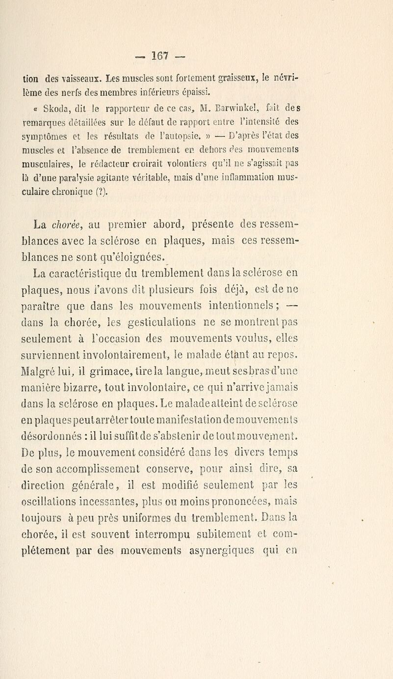 lion des vaisseaux. Les muscles sont fortement graisseux, le névri- lème des nerfs des membres inférieurs épaissi. « Skoda, dit le rapporteur de ce cas, M. Barwinkeî, fait des remarques détaillées sur le défaut de rapport entre l'intensité des symptômes et les résultats de l'autopsie. » — D'après l'état des muscles et l'absence de tremblement en dehors des mouvements musculaires, le rédacteur croirait volontiers qu'il ne s'agissait pas là d'une paralysie agitante véritable, mais d'une inflammation mus- culaire chronique (?). La chorée, au premier abord, présente des ressem- blances avec la sclérose en plaques, mais ces ressem- blances ne sont qu'éloignées. La caractéristique du tremblement dans la sclérose en plaques, nous l'avons dit plusieurs fois déjà, est de ne paraître que dans les mouvements intentionnels ; — dans la chorée, les gesticulations ne se montrent pas seulement à l'occasion des mouvements voulus, elles surviennent involontairement, le malade étant au repos. Malgré lui, il grimace, tire la langue, meut sesbras d'une manière bizarre, tout involontaire, ce qui n'arrive jamais dans la sclérose en plaques. Le maladeatteint de sclérose en plaques peut arrêter toute manifestation de mouvements désordonnés : il lui suffit de s'abstenir de tout mouvement. De plus, le mouvement considéré dans les divers temps de son accomplissement conserve, pour ainsi dire, sa direction générale, il est modifié seulement par les oscillations incessantes, plus ou moins prononcées, mais toujours à peu près uniformes du tremblement. Bans la chorée, il est souvent interrompu subitement et com- plètement par des mouvements asynergiques qui en