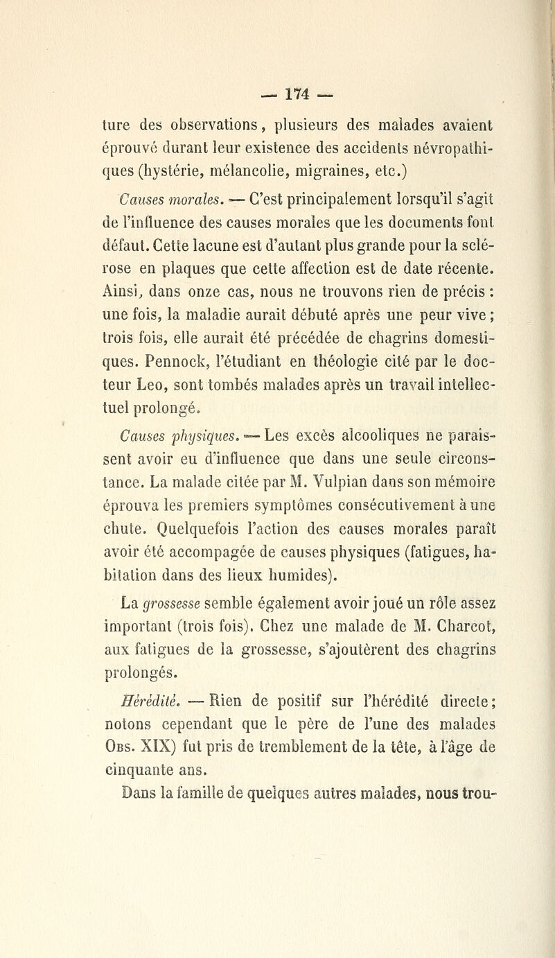 ture des observations, plusieurs des malades avaient éprouvé durant leur existence des accidents névropathi- ques (hystérie, mélancolie, migraines, etc.) Causes morales. — C'est principalement lorsqu'il s'agit de l'influence des causes morales que les documents font défaut. Cette lacune est d'autant plus grande pour la sclé- rose en plaques que cette affection est de date récente. Ainsi, dans onze cas, nous ne trouvons rien de précis : une fois, la maladie aurait débuté après une peur vive ; trois fois, elle aurait été précédée de chagrins domesti- ques. Pennock, l'étudiant en théologie cité par le doc- teur Léo, sont tombés malades après un travail intellec- tuel prolongé. Causes physiques. — Les excès alcooliques ne parais- sent avoir eu d'influence que dans une seule circons- tance. La malade citée par M. Vulpian dans son mémoire éprouva les premiers symptômes consécutivement aune chute. Quelquefois Faction des causes morales paraît avoir été accompagée de causes physiques (fatigues, ha- bitation dans des lieux humides). La grossesse semble également avoir joué un rôle assez important (trois fois). Chez une malade de M. Charcot, aux fatigues de la grossesse, s'ajoutèrent des chagrins prolongés. Hérédité. — Rien de positif sur l'hérédité directe ; notons cependant que le père de l'une des malades Obs. XIX) fut pris de tremblement de la tête, à l'âge de cinquante ans. Dans la famille de quelques autres malades, nous trou-