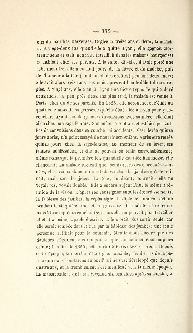 eux de maladies nerveuses. Réglée à treize ans et demi, la malade avait vingt-deux ans quand elle a quitté Lyon; elle gagnait alors trente sous et était nourrie ; travaillait dans les maisons bourgeoises et habitait chez ses parents. À la suite, dit-elle, d'avoir porté une robe mouillée, elle a eu huit jours de la fièvre et du malaise, puis de l'humeur à la tête (suintement des croûtes) pendant deux mois ; elle avait alors treize ans; six mois après eut lieu le début de ses rè- gles. A vingt ans, elle a eu à Lyon une fièvre typhoïde qui a duré deux mois. A peu près deux ans plus tard, la malade est venue à Paris, chez un de ses parents. En 1855, elle accouche, et c'était au quatrième mois de sa grossesse qu'elle était allée à Lyon pour y ac- coucher. Ayant eu de grandes discussions avec sa mère, elle était allée chez une sage-femme. Son enfant a sept ans et est bien portant. Pas de convulsions dans sa couche, ni accidents ; s'est levée quinze jours après, n'a point essayé de nourrir son enfant. Après être restée quinze jours chez la sage-femme, au moment de se lever, ses jambes faiblissaient, et elle ne pouvait se tenir convenablement; même remarque la première fois quand elle est allée à la messe, elle chancelait. La malade prétend que, pendant les deux premières an- nées, elle avait seulement de la faiblesse dans les jambes qu'elle traî- nait, mais sans les jeter. La tête, au début, tournait; elle ne voyait pas, voyait double. Elle a encore aujourd'hui la même alté- ration de la vision. D'après ses renseignements, les étourdissements, la faiblesse des jambes, la céphalalgie, la diplopie auraient débuté pendant le cinquième mois de sa grossesse. La malade est restée six mois à Lyon après sa couche. Déjà alors elle ne pouvait plus travailler et était à peine capable d'écrire. Elle n'osait plus sortir seule, car elle serait tombée dans la rue par la faiblesse des jambes; une seule personne suffisait pour la soutenir. Mentionnons encore que des douleurs siégeaient aux tempes, et que son sommeil était toujours calme; à la fin de 1855, elle revint à Paris chez sa sœur. Depuis cette époque, la marche n'était plus possible; l'embarras de la pa- role que nous constatons aujourd'hui ne s'est développé que depuis quatre ans, et le tremblement s*est manifesté vers la même époque. La menstruation, qui était revenue, six semaines après sa couche, a