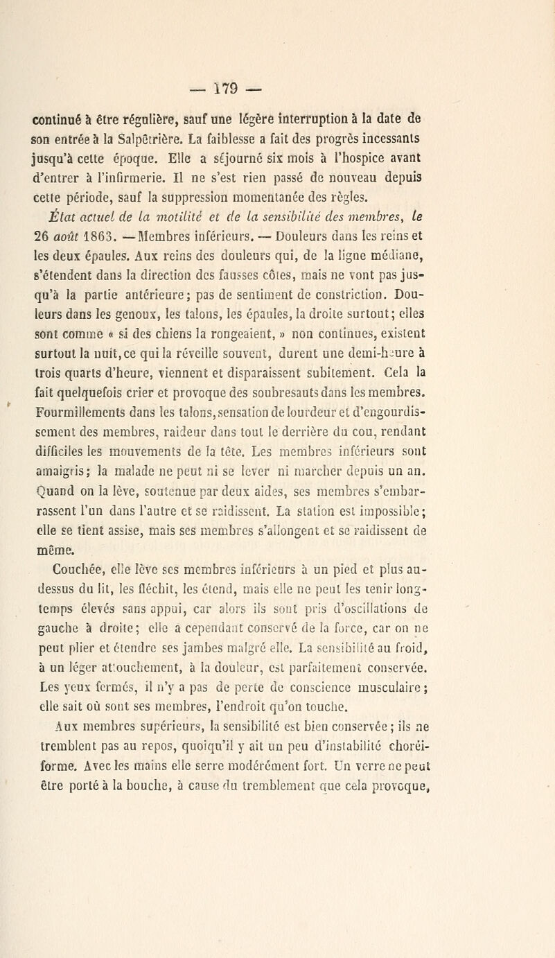 continué à être régulière, sauf une légère interruption à la date de son entrée à la Salpêtrière. La faiblesse a fait des progrès incessants jusqu'à cette époque. Elle a séjourné six mois à l'hospice avant d'entrer à l'infirmerie. Il ne s'est rien passé de nouveau depuis cette période, sauf la suppression momentanée des règles. Etat actuel de la motilité et de la sensibilité des membres, le 26 août 1863. —Membres inférieurs. — Douleurs dans les reins et les deux épaules. Aux reins des douleurs qui, de la ligne médiane, s'étendent dans la direction des fausses côtes, mais ne vont pas jus- qu'à la partie antérieure; pas de sentiment de constriction. Dou- leurs dans les genoux, les talons, les épaules, la droite surtout; elles sont comme « si des chiens la rongeaient, » non continues, existent surtout la nuit, ce qui la réveille souvent, durent une deuii-h-ure à trois quarts d'heure, viennent et disparaissent subitement. Cela la fait quelquefois crier et provoque des soubresauts dans les membres. Fourmillements dans les talons, sensation de lourdeur et d'engourdis- sement des membres, raideur dans tout le derrière du cou, rendant difficiles les mouvements de îa tête. Les membres inférieurs sont amaigris; la malade ne peut ni se lever ni marcher depuis un an. Quand on la lève, soutenue par deux aides, ses membres s'embar- rassent l'un dans l'autre et se raidissent. La station est impossible; elle se tient assise, mais ses membres s'allongent et se raidissent de même. Couchée, elle lève ses membres inférieurs à un pied et plus au- dessus du lit, les fléchit, les étend, mais elle ne peut les tenir long- temps élevés sans appui, car alors ils sont pris d'oscillations de gauche à droite; elle a cependant conservé de la force, car on ne peut plier et étendre ses jambes malgré elle. La sensibilité au froid, à un léger abouchement, à la douleur, est parfaitement conservée. Les yeux fermés, il n'y a pas de perte de conscience musculaire ; elle sait où sont ses membres, l'endroit qu'on touche. Aux membres supérieurs, la sensibilité est bien conservée ; ils ne tremblent pas au repos, quoiqu'il y ait un peu d'instabilité choréi- forme. Avec les mains elle serre modérément fort. Un verre ne peut être porté à la bouche, à cause du tremblement aue cela provoque,