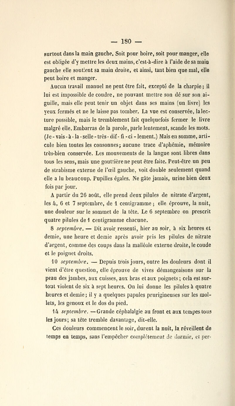 surtout dans la main gauche. Soit pour boire, soit pour manger, elle est obligée d'y mettre les deux mains, c'est-à-dire à l'aide de sa main gauche elle soutient sa main droite, et ainsi, tant bien que mal, elle peut boire et manger. Aucun travail manuel ne peut être fait, excepté de la charpie; il lui est impossible de coudre, ne pouvant mettre son dé sur son ai- guille, mais elle peut tenir un objet dans ses mains (un livre) les yeux fermés et ne le laisse pas tomber. La vue est conservée, la lec- ture possible, mais le tremblement fait quelquefois fermer le livre malgré elle. Embarras de la parole, parle lentement, scande les mots. (Je - vais - à - la - selle - très - dif - fx - ci - lement.) Mais en somme, arti- cule bien toutes les consonnes; aucune trace d'aphémie, mémoire très-bien conservée. Les mouvements de la langue sont libres dans tous les sensj mais une goutîièrene peut être faite. Peut-être un peu de strabisme externe de l'œil gauche, voit double seulement quand elle a lu beaucoup. Pupilles égales. Ne gâte jamais, urine bien deux fois par jour. A partir du 26 août, elle prend deux pilules de nitrate d'argent, les U, 6 et 7 septembre, de 1 centigramme ; elle éprouve, la nuit, une douleur sur le sommet de la tête. Le 6 septembre on prescrit quatre pilules de \ centigramme chacune. 8 septembre. — Dit avoir ressenti, hier au soir, à six heures et demie, une heure et demie après avoir pris les pilules de nitrate d'argent, comme des coups dans la malléole externe droite, le coude et le poignet droits. 10 septembre. — Depuis trois jours, outre les douleurs dont il vient d'être question, elle éprouve de vives démangeaisons sur la peau des jambes, aux cuisses, aux bras et aux poignets ; cela est sur- tout violent de six à sept heures. On lui donne les pilules à quatre heures et demie ; il y a quelques papules prurigineuses sur les mol- lets, les genoux et le dos du pied. \k septembre. —Grande céphalalgie au front et aux tempes tous les jours; sa tête tremble davantage, dit-elle. Ces douleurs commencent le soir, durent la nuit, la réveillent de temps en temps, sans l'empêcher complètement do dormir, et per-