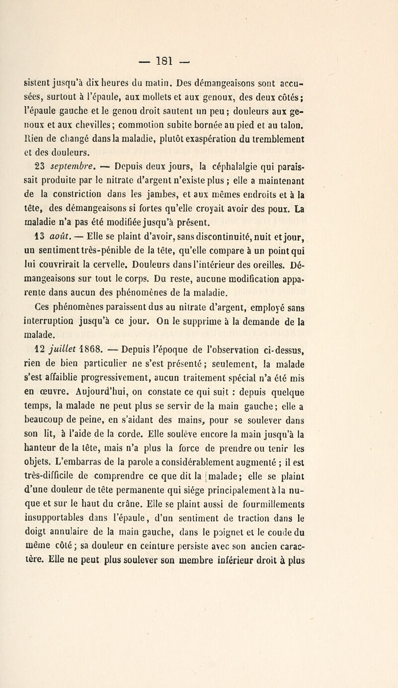 sistent jusqu'à dix heures du matin. Des démangeaisons sont accu- sées, surtout à l'épaule, aux mollets et aux genoux, des deux côtés; l'épaule gauche et le genou droit sautent un peu ; douleurs aux ge- noux et aux chevilles ; commotion subite bornée au pied et au talon. Rien de changé dans la maladie, plutôt exaspération du tremblement et des douleurs. 23 septembre. — Depuis deux jours, la céphalalgie qui parais- sait produite par le nitrate d'argent n'existe plus ; elle a maintenant de la constriction dans les jambes, et aux mêmes endroits et à la tête, des démangeaisons si fortes qu'elle croyait avoir des poux. La maladie n'a pas été modifiée jusqu'à présent. 13 août. — Elle se plaint d'avoir, sans discontinuité, nuit et jour, un sentiment très-pénible de la tête, qu'elle compare à un point qui lui couvrirait la cervelle. Douleurs dans l'intérieur des oreilles. Dé- mangeaisons sur tout le corps. Du reste, aucune modification appa- rente dans aucun des phénomènes de la maladie. Ces phénomènes paraissent dus au nitrate d'argent, employé sans interruption jusqu'à ce jour. On le supprime à la demande de la malade. 12 juillet 1868. ■— Depuis l'époque de l'observation ci-dessus, rien de bien particulier ne s'est présenté ; seulement, la malade s'est affaiblie progressivement, aucun traitement spécial n'a été mis en œuvre. Aujourd'hui, on constate ce qui suit : depuis quelque temps, la malade ne peut plus se servir de la main gauche; elle a beaucoup de peine, en s'aidant des mains, pour se soulever dans son lit, à l'aide de la corde. Elle soulève encore la main jusqu'à la hanteur de la tête, mais n'a plus la force de prendre ou tenir les objets. L'embarras de la parole a considérablement augmenté ; il est très-difficile de comprendre ce que dit la jmalade; elle se plaint d'une douleur de tête permanente qui siège principalement à la nu- que et sur le haut du crâne. Elle se plaint aussi de fourmillements insupportables dans l'épaule, d'un sentiment de traction dans le doigt annulaire de la main gauche, dans le poignet et le coude du même côté ; sa douleur en ceinture persiste avec son ancien carac- tère. Elle ne peut plus soulever son membre inférieur droit à plus