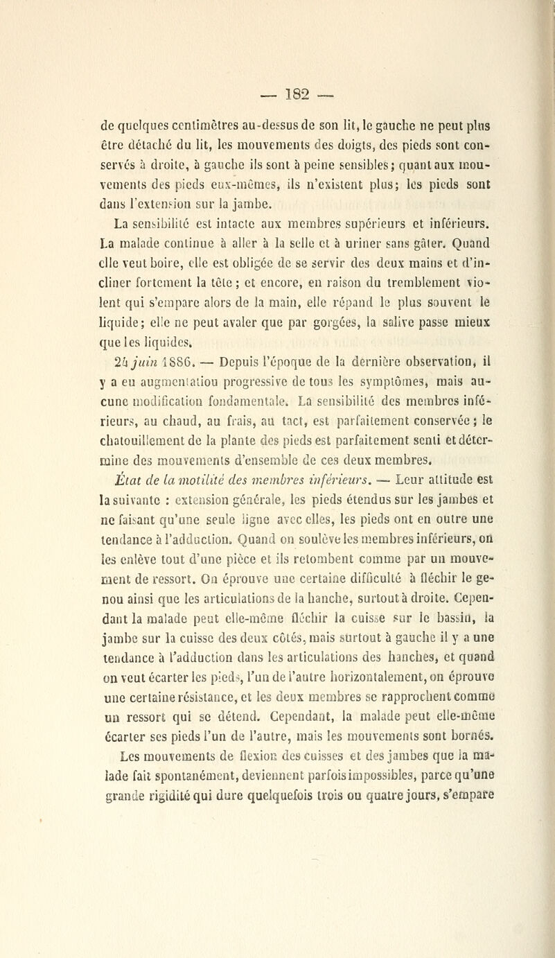 de quelques centimètres au-dessus de son lit, le gauche ne peut plus être détaché du lit, les mouvements ces doigts, des pieds sont con- servés à droite, à gauche ils sont à peine sensibles; quant aux mou- vements des pieds eux-mêmes, ils n'existent plus; les pieds sont dans l'extension sur la jambe. La sensibilité est intacte aux membres supérieurs et inférieurs. La malade continue à aller à la selle et à uriner sans gâler. Quand elle veut boire, elle est obligée de se servir des deux mains et d'in- cliner fortement la tête ; et encore, en raison du tremblement vio- lent qui s'empare alors de la main, elle répand le plus souvent le liquide; elle ne peut avaler que par gorgées, la salive passe mieux que les liquides. 2k juin 1886. — Depuis l'époque de la dernière observation, il y a eu augmeniatiou progressive de tous les symptômes, mais au- cune modification fondamentale. La sensibilité des membres infé- rieurs, au chaud, au frais, au tact, est parfaitement conservée ; le chatouillement de la plante des pieds est parfaitement senti et déter- mine des mouvements d'ensemble de ces deux membres. État de la motilitè des membres inférieurs. -— Leur attitude est la suivante : extension générale, les pieds étendus sur les jambes et ne faisant qu'une seule ligne avec elles, les pieds ont en outre une tendance à l'adduction. Quand on soulève les membres inférieurs, on les enlève tout d'une pièce et ils retombent comme par un mouve- ment de ressort. On éprouve une certaine difficulté à fléchir le ge- nou ainsi que les articulations de la hanche, surtout à droite. Cepen- dant la malade peut elle-même fléchir la cuisse ?ur le bassin, la jambe sur la cuisse des deux côtés, mais surtout à gauche il y a une tendance à l'adduction dans les articulations des hanches, et quand on veut écarter les pied--, l'un de l'autre horizontalement, on éprouve une certaine résistance, et les deux membres se rapprochent comme un ressort qui se détend. Cependant, la malade peut elle-même écarter ses pieds l'un de l'autre, mais les mouvements sont bornés. Les mouvements de flexion des cuisses et des jambes que la ma- lade fait spontanément, deviennent parfois impossibles, parce qu'une grande rigidité qui dure quelquefois trois ou quatre jours, s'empare