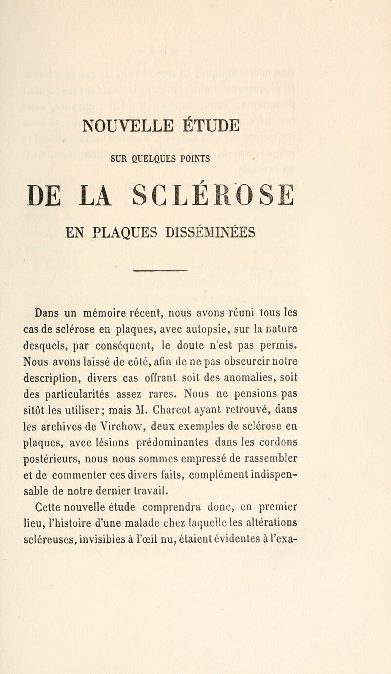 SUR ÛUELQUES POINTS DE LA SCLÉR'OS EN PLAQUES DISSÉMINÉES Dans un mémoire récent, nous avons réuni tous les cas de sclérose en plaques, avec autopsie, sur la nature desquels, par conséquent, le doute n'est pas permis. Nous avons laissé de côté, afin de ne pas obscurcir noire description, divers cas offrant soit des anomalies, soit des particularités assez rares. Nous ne pensions pas sitôt les utiliser; mais M. Charcot ayant retrouvé, dans les archives de Virchow, deux exemples de sclérose en plaques, avec lésions prédominantes dans les cordons postérieurs, nous nous sommes empressé de rassembler et de commenter ces divers faits, complément indispen- sable de notre dernier travail. Cette nouvelle étude comprendra donc, en premier lieu, l'histoire d'une malade chez laquelle les altérations scléreuses, invisibles à l'oeil nu, étaient évidentes àl'exa-