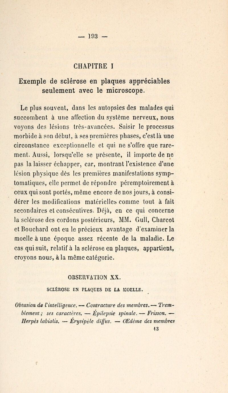 CHAPITRE I Exemple de sclérose en plaques appréciables seulement avec le microscope. Le plus souvent, dans les autopsies des malades qui succombent à une affection du système nerveux, nous voyons des lésions très-avancées. Saisir le processus morbide à son débul, à ses premières phases, c'est là une circonstance exceptionnelle et qui ne s'offre que rare- ment. Aussi, lorsqu'elle se présente, il importe de ne pas la laisser échapper, car, montrant l'existence d'une lésion physique dès les premières manifestations symp- tomatiques, elle permet de répondre péremptoirement à ceux qui sont portés, même encore de nos jours, à consi- dérer les modifications matérielles, comme tout à fait secondaires et consécutives. Déjà, en ce qui concerne la sclérose des cordons postérieurs, MM. Gull, Charcot et Bouchard ont eu le précieux avantage d'examiner la moelle à une époque assez récente de la maladie. Le cas qui suit, relatif à la sclérose en plaques, appartient, croyons nous, à la même catégorie. OBSERVATION XX. SCLÉROSE EN PLAQUES DE LA MOELLE. Obtusion de L'intelligence. — Contracture des membres,—- Trem- blement; ses caractères. — Epilepsie spinale. —- Frisson. — Herpès labialis. *— Êrysipèle diffus. — Œdème des membres 13