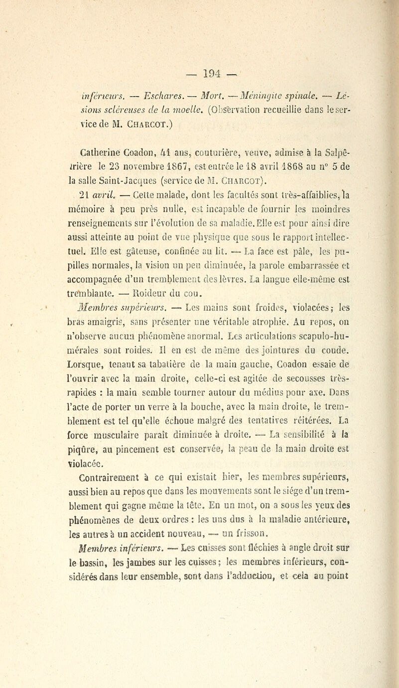 inférieurs. — Eschares. — Mort. —Méningite spinale. — Lé- sions scléreuses de La moelle. (Observation recueillie dans le ser- vice de M. Chargot.) Catherine Coadon, kï ans, couturière, veuve, admise à la Salpê- irière le 23 novembre 1867, est entrée le 18 avril 1868 au n° 5 de la salle Saint-Jacques (service de M. Charcot). 21 avril. — Cette malade, dont les facultés sont, très-affaiblies, la mémoire à peu près nulle, est incapable de fournir les moindres renseignements sur l'évolution de sa maladie. Elle est pour ainsi dire aussi atteinte au point de vue physique que sous le rapport intellec- tuel. Elle est gâteuse, confinée au lit. — La face est pâle, les pu- pilles normales, la vision un peu diminuée, la parole embarrassée et accompagnée d'un tremblement des lèvres. La langue elle-même est tremblante. — Roideur du cou. Membres supérieurs. — Les mains sont froides, violacées; les bras amaigris, sans présenter une véritable atrophie. Au repos, on n'observe aucun phénomène anormal. Les articulations scapuîo-hu- méraîes sont roides. Il en est de même des jointures du coude. Lorsque, tenant sa tabatière de la main gauche, Coadon essaie de l'ouvrir avec la main droite, celle-ci est agitée de secousses très- rapides : la main semble tourner autour du médius pour axe. Dans l'acte de porter un verre à la bouche, avec la main droite, le trem- blement est tel qu'elle échoue malgré de? tentatives réitérées. La force musculaire paraît diminuée à droite. — La sensibilité à la piqûre, au pincement est conservée, la peau cle la main droite est violacée. Contrairement à ce qui existait hier, les membres supérieurs, aussi bien au repos que dans les mouvements sont le siège d'un trem- blement qui gagne même la tête. En un mot, on a sous les yeux des phénomènes de deux ordres : les uns dus à la maladie antérieure, les autres à un accident nouveau, — un frisson. Membres inférieurs. — Les cuisses sont fléchies à angle droit sur îe bassin, les jambes sur les cuisses ; les membres inférieurs, con- sidérés dans leur ensemble, sont dans l'adduction, et cela au point