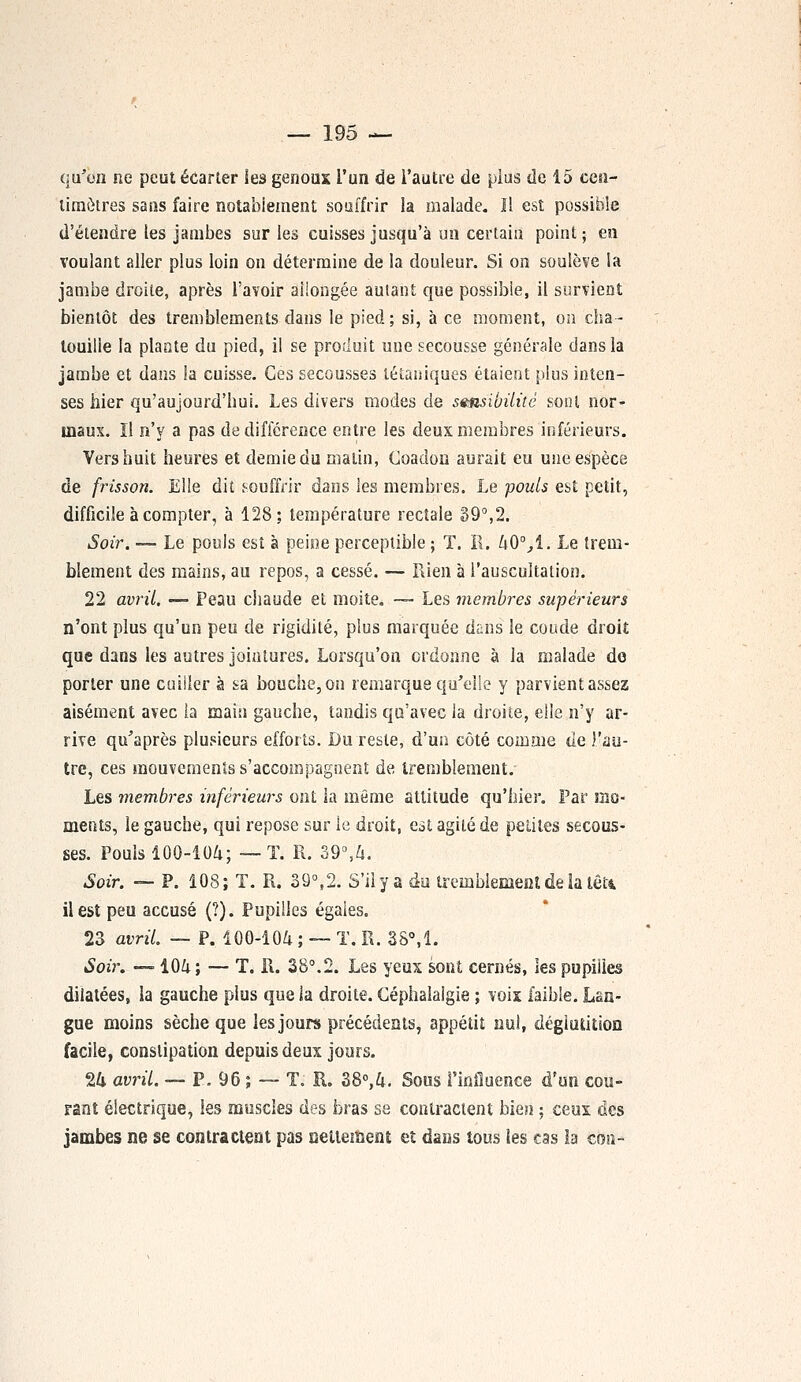 qu'on ne peut écarter les genoux l'un de l'autre de plus de 15 cen- timètres sans faire notablement souffrir la malade. Il est possible d'étendre tes jambes sur les cuisses jusqu'à un certain point; en voulant aller plus loin on détermine de la douleur. Si on soulève la jambe droite, après l'avoir allongée autant que possible, il survient bientôt des tremblements dans le pied; si, à ce moment, on cha- touille la plante du pied, il se produit une secousse générale dans la jambe et dans la cuisse. Ces secousses tétaniques étaient plus inten- ses hier qu'aujourd'hui. Les divers modes de sensibilité sont nor- maux. Il n'y a pas de différence entre les deux membres inférieurs. Vers huit heures et demie du matin, Coadon aurait eu une espèce de frisson. Elle dit souffrir dans les membres. Le pouls est petit, difficile à compter, à 128; température rectale 39°,2. Soir. — Le pouls est à peine perceptible ; T. R. 40%1. Le trem- blement des mains, au repos, a cessé. — Rien à l'auscultation. 22 avril. — Peau chaude et moite. —- Les membres supérieurs n'ont plus qu'un peu de rigidité, plus marquée dans le coude droit que dans les autres jointures. Lorsqu'on ordonne à la malade do porter une cuiller à sa bouche, on remarque qu'elle y parvient assez aisément avec la main gauche, tandis qu'avec la droite, elle n'y ar- rive qu'après plusieurs efforts. Du reste, d'un côté comme de l'au- tre, ces mouvements s'accompagnent de tremblement. Les membres inférieurs ont la même attitude qu'hier. Par mo- ments, le gauche, qui repose sur le droit, est agité de petites secous- ses. Pouls 100-104; —T. R. 39°,h. Soir. — P. 108; T. R. 39°,2. S'il y a du tremblement de ia lêU il est peu accusé (?). Pupilles égales. 23 avril. — P. 100-104 ; — T. R. 38°,1. Soir. —-104 ; — T. R. 38°.2. Les yeux sont cernés, les pupilles dilatées, îa gauche plus que la droite. Céphalalgie ; voix faible. Lan- gue moins sèche que les jours précédents, appétit nul, déglutition facile, constipation depuis deux jours. 24 avril. — P. 96 ; — T. R. 38°,4. Sous l'influence d'un cou- rant électrique, les muscles des bras se contractent bien ; ceux des jambes ne se contractent pas nettement et dans tous les cas la con-