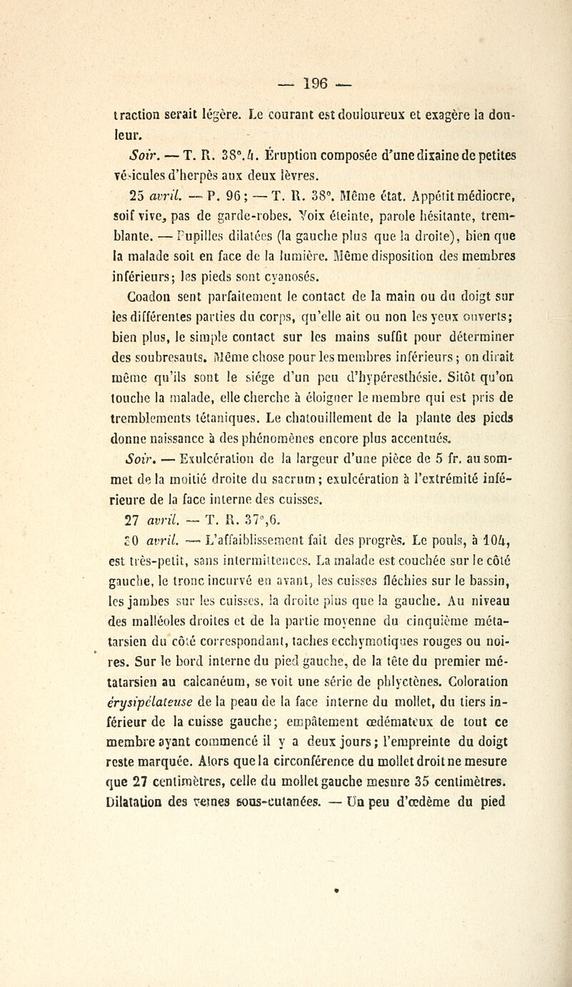 traction serait légère. Le courant est douloureux et exagère ia dou- leur. Soir. — T. R. 38°. h. Éruption composée d'une dixaine de petites véhicules d'herpès aux deux lèvres. 25 avril. — P. 96; —- T. R. 38°. Même état. Appétit médiocre, soif vive^ pas de garde-robes. Voix éteinte, parole hésitante, trem- blante. — Pupilles dilatées (la gauche plus que la droite), bien que la malade soit en face de la lumière. Même disposition des membres inférieurs; les pieds sont cyanoses. Goadon sent parfaitement le contact de la main ou du doigt sur les différentes parties du corps, qu'elle ait ou non les yeux ouverts; bien plus, le simple contact sur les mains sufût pour déterminer des soubresauts, ftlême chose pour les membres inférieurs ; on dirait même qu'ils sont le siège d'un peu d'hypéresthésie. Sitôt qu'on touche la malade, elle cherche à éloigner le membre qui est pris de tremblements tétaniques. Le chatouillement de la plante des pieds donne naissance à des phénomènes encore plus accentués. Soir. — Exulcéralion de la largeur d'une pièce de 5 fr. au som- met de la moitié droite du sacrum; exulcération à l'extrémité infé- rieure de la face interne des cuisses. 27 avril. — T. R. 37°,6. SO avril. — L'affaiblissement fait des progrès. Le pouls, à 10&, est très-petit, sans intermittences. La malade est couchée sur le côté gauche, le tronc incurvé ea avant, les cuisses fléchies sur le bassin, les jambes sur les cuisses, !a droite plus que la gauche. Au niveau des malléoles droites et de la partie moyenne du cinquième méta- tarsien du côié correspondant, taches eccbymotiqaes rouges ou noi- res. Sur le bord interne du pied gauche, de la tête du premier mé- tatarsien au calcanéum, se voit une série de phlyctônes. Coloration érysipclateuse de la peau de la face interne du mollet, du tiers in- férieur de la cuisse gauche; empâtement œdémateux de tout ce membre ayant commencé il y a deux jours ; l'empreinte du doigt reste marquée. Alors que la circonférence du mollet droit ne mesure que 27 centimètres, celle du mollet gauche mesure 35 centimètres. Dilatation des vemes 6oas-eutanées. — Un peu d'œdème du pied