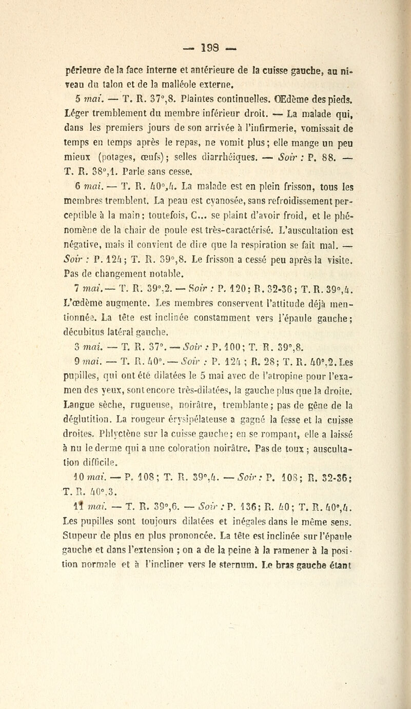 pêrieure de la face interne et antérieure de la cuisse gauche, au ni- veau du talon et de la malléole externe. 5 mai. — T. R. 37°,8. Plaintes continuelles. OEdème des pieds. Léger tremblement du membre inférieur droit. — La malade qui, dans les premiers jours de son arrivée à l'infirmerie, vomissait de temps en lemps après le repas, ne vomit plus ; elle mange un peu mieux (potages, œufs); selles cîiarrhéiques. — Soir : P. 88. — T. R. 38°,1. Parle sans cesse. 6 mai. — T. R. ûO°,/i. La malade est en plein frisson, tous les membres tremblent. La peau est cyanosée, sans refroidissement per- ceptible à la main; toutefois, C... se plaint d'avoir froid, et le phé- nomène de la chair de poule est très-caractérisé. L'auscultation est négative, mais il convient de dire que la respiration se fait mal. — Soir : P. 12a; T. R. 39°,8. Le frisson a cessé peu après la visite. Pas de changement notable. 7 mai.— T. R. 39°,2. — Soir : P. 120; B. 32-36 ; T. R. 39°,û. L'œdème augmente. Les membres conservent l'attitude déjà men- tionnée. La tête est inclinée constamment vers l'épaule gauche; décubitus latéral gauche. 3 mai. — T. R. 37°. — Soir : P. 100; T. R. 39°,8. 9 mai. — T. R. kO°. — Soir : P. 12a ; R. 28; T. R. a08,2.Les pupilles, qui ont été dilatées le 5 mai avec de l'atropine pour l'exa- men des yeux, sont encore très-dilatées, la gauche plus que la droite. Langue sèche, rugueuse, noirâtre, tremblante; pas de gêne de la déglutition. La rougeur érysipélateuse a gagné la fesse et la cuisse droites. Phlyctène sur la cuisse gauche; en se rompant, elle a laissé à nu le derme qui a une coloration noirâtre. Pas de toux; ausculta- tion difficile. 10 mai*. — P. 108; T. R. 39°,a. —Soir: P. 103; R. 32-36; t. n. ao°,s. 1? mai. — T. R. 39°,6. — Soir : P. 136; R. £0; T. R. G0e,a. Les pupilles sont toujours dilatées et inégales dans le même sens. Stupeur de plus en plus prononcée. La tête est inclinée sur l'épaule gauche et dans l'extension ; on a de la peine à la ramener a la posi- tion normale et à l'incliner vers le sternum. Le bras gauche étant