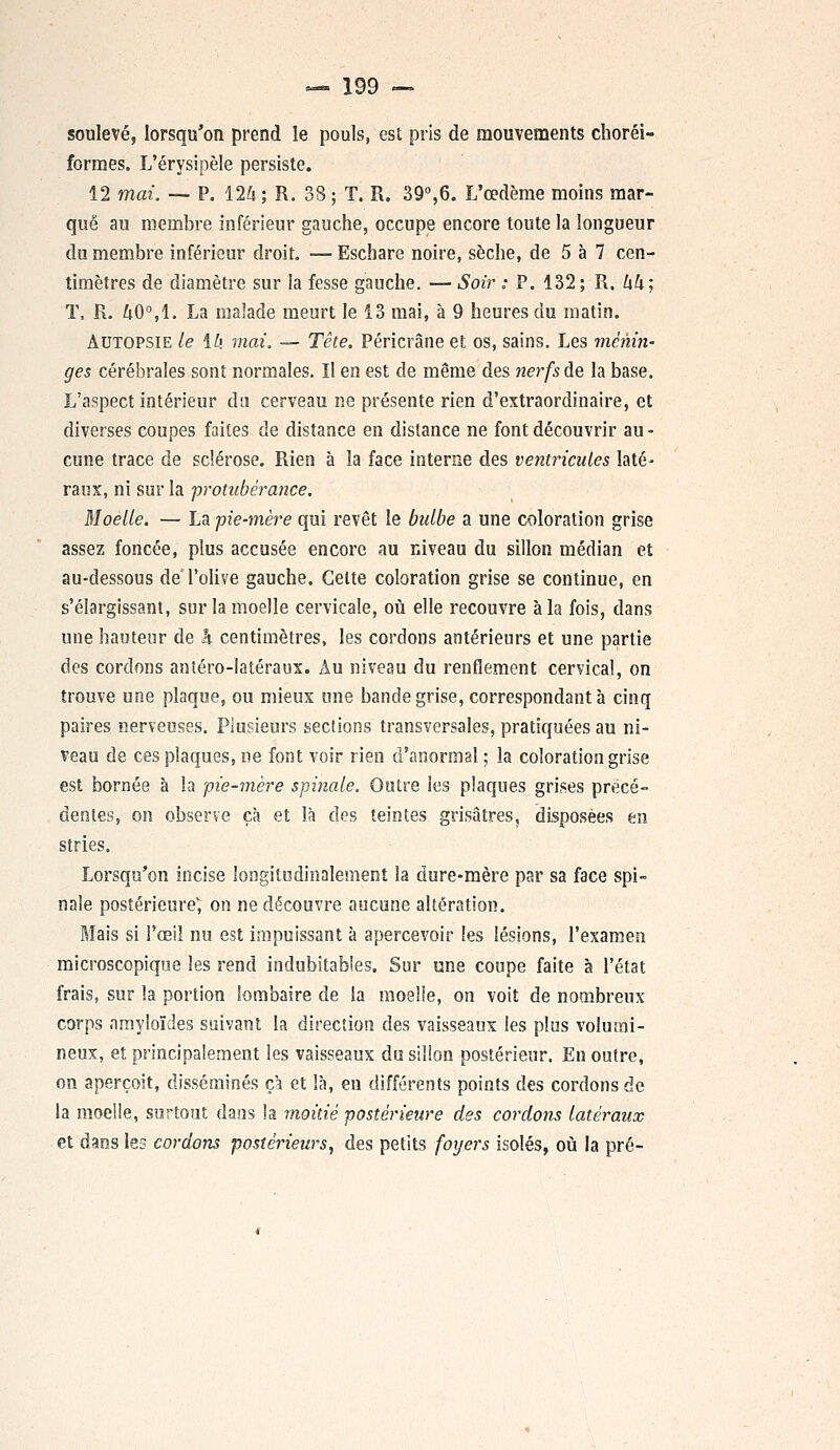 soulevé, lorsqu'on prend le pouls, est pris de mouvements choréi- formes. L'érysipèle persiste. 12 mai. — P. 124; R. 38 ; T. R. 39°,6. L'œdème moins mar- qué au membre inférieur gauche, occupe encore toute la longueur du membre inférieur droit. — Eschare noire, sèche, de 5 à 7 cen- timètres de diamètre sur la fesse gauche. — Soir : P. 132 ; R. hk] T, R. 40°, 1. La malade meurt le 13 mai, à 9 heures du matin. Autopsie te \L\ mai. — Tête, Péricrâne et os, sains. Les ménin- ges cérébrales sont normales. Il en est de même des nerfs de la base. L'aspect intérieur du cerveau ne présente rien d'extraordinaire, et diverses coupes faites de distance en distance ne font découvrir au- cune trace de sclérose. Rien à la face interne des ventricules laté- raux, ni sur la ■protubérance. Moelle. — La pie-mère qui revêt le bulbe a une coloration grise assez foncée, plus accusée encore au niveau du sillon médian et au-dessous de l'olive gauche. Celte coloration grise se continue, en s'élargissant, sur la moelle cervicale, où elle recouvre à la fois, dans une hauteur de h centimètres, les cordons antérieurs et une partie des cordons antéro-latéraux. Au niveau du renflement cervical, on trouve une plaque, ou mieux une bande grise, correspondant à cinq paires nerveuses. Plusieurs sections transversales, pratiquées au ni- veau de ces plaques, ne font voir rien d'anormal; la coloration grise est bornée à la pie-mère spinale. Outre les plaques grises précé- dentes, on observe çà et là des teintes grisâtres, disposées en stries. Lorsqu'on incise longitudinalement la dure-mère par sa face spi- nale postérieure, on ne découvre aucune altération. Mais si l'œil nu est impuissant à apercevoir les lésions, l'examen microscopique les rend indubitables. Sur une coupe faite à l'état frais, sur la portion lombaire de la moelle, on voit de nombreux corps nmyloïdes suivant la direction des vaisseaux les plus volumi- neux, et principalement les vaisseaux du sillon postérieur. En outre, on aperçoit, disséminés çà et là, en différents points des cordons de la moelle, surtout dans la moitié postérieure des cordons latéraux et dans les cordons postérieurs, des petits foyers isolés, où la pré-