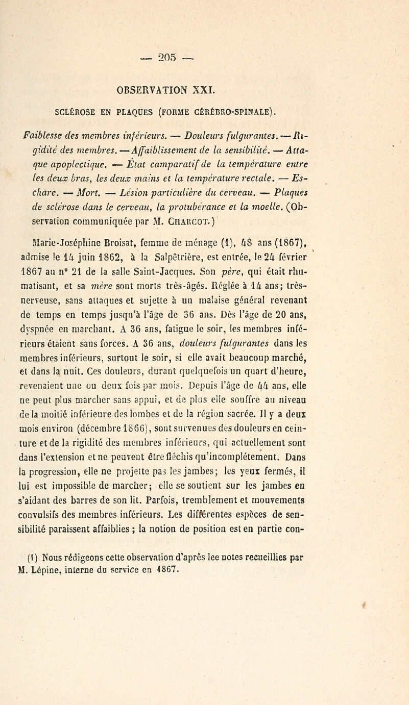 OBSERVATION XXI. SCLÉROSE EN PLAQUES (FORME CÉRÉBRO-SPINALE). Faiblesse des membres inférieurs. •— Douleurs fulgurantes.-Ri- gidité des membres. —Affaiblissement de la sensibilité. — Atta- que apoplectique. — Etat comparatif de la température entre les deux bras, les deux mains et la température rectale. — Es- chare. — Mort. — Lésion particulière du cerveau. — Plaques de sclérose dans le cerveau, la protubérance et la moelle. (Ob- servation communiquée par M. Charcot.) Marie-Joséphine Broisat, femme de ménage (1), 48 ans (1867), admise !e ih juin 1862, à la Salpêtrière, est entrée, le 24 février 1867 au n° 21 de la salle Saint-Jacques. Son père, qui était rhu- matisant, et sa mère sont morts très-âgés. Réglée à 14 ans; très- nerveuse, sans attaques et sujette à un malaise général revenant de temps en temps jusqu'à l'âge de 36 ans. Dès l'âge de 20 ans, dyspnée en marchant. A 36 ans, fatigue le soir, les membres infé- rieurs étaient sans forces. A 36 ans, douleurs fulgurantes dans les membres inférieurs, surtout le soir, si elle avait beaucoup marché, et dans la nuit. Ces douleurs, durant quelquefois un quart d'heure, revenaient une ou deux fois par mois. Depuis l'âge de kk ans, elle ne peut plus marcher sans appui, et de plus elle souffre au niveau delà moitié inférieure des lombes et de la région sacrée. 11 y a deux mois environ (décembre 1866), sont survenues des douleurs en cein- ture et de la rigidité des membres inférieurs, qui actuellement sont dans l'extension et ne peuvent être fléchis qu'incomplètement. Dans la progression, elle ne projette pas les jambes; les yeux fermés, il lui est impossible de marcher; elle se soutient sur les jambes eu s'aidant des barres de son lit. Parfois, tremblement et mouvements convulsifs des membres inférieurs. Les différentes espèces de sen- sibilité paraissent affaiblies ; la notion de position est en partie con- (1) Nous rédigeons cette observation d'après lee notes recueillies par M. Lépine, interne du service en 4867.