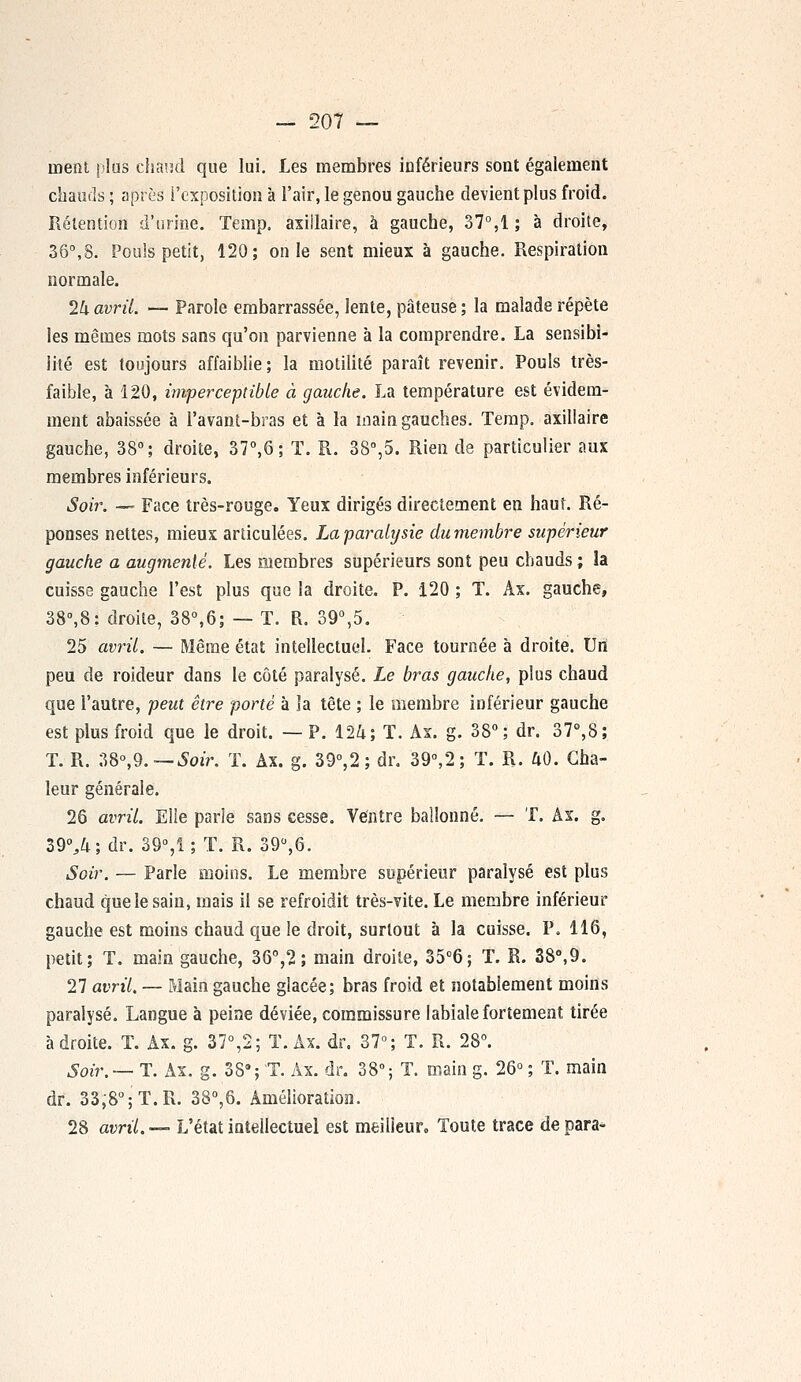nient plus chaud que lui. Les membres inférieurs sont également chauds ; après l'exposition à l'air, le genou gauche devient plus froid. Rétention d'urine. Temp. axiilaire, à gauche, 37°,1 ; à droite, 36°,8. Pouls petit, 120; on le sent mieux à gauche. Respiration normale. 24 avril. — Parole embarrassée, lente, pâteuse ; la malade répète les mêmes mots sans qu'on parvienne à la comprendre. La sensibi- lité est toujours affaiblie ; la motilité paraît revenir. Pouls très- faible, à 120, imperceptible à gauche. La température est évidem- ment abaissée à l'avant-bras et à la main gauches. Temp. axiilaire gauche, 38°; droite, 37°,6; T. R. 38°,5. Rien de particulier aux membres inférieurs. Soir. — Face très-rouge. Yeux dirigés directement en haut. Ré- ponses nettes, mieux articulées. La paralysie dû-membre supérieur gauche a augmenté. Les membres supérieurs sont peu chauds ; la cuisse gauche l'est plus que la droite. P. 120 ; T. Âx. gauche, 38°,8: droite, 38°,6; — T. R. 39°,5. 25 avril. — Même état intellectuel. Face tournée à droite. Un peu de roideur dans le côté paralysé. Le bras gauche, plus chaud que l'autre, peut être porté à la tête ; le membre inférieur gauche est plus froid que le droit. — P. 124; T. Ax. g. 38°; dr. 37°,8; T. R. 38°,9.— Soir. T. Ax. g. 39°,2; dr. 39°,2; T. R. 40. Cha- leur générale. 26 avril. Elle parle sans cesse. Ventre ballonné. — T. Ax. g. 39%4; dr. 39°,î ; T. R. 39°,6. Soir. — Parle moins. Le membre supérieur paralysé est plus chaud que le sain, mais il se refroidit très-vite. Le membre inférieur gauche est moins chaud que le droit, surtout à la cuisse. P. 116, petit; T. main gauche, 36°,2 ; main droite, 35°6; T. R. 38°,9. 27 avril. — Main gauche glacée; bras froid et notablement moins paralysé. Langue à peine déviée, commissure labiale fortement tirée adroite. T. Ax. g. 37°,2; T. Ax. dr. 37°; T. R. 28°. Soir.— T. Ax. g. 38*; T. Ax. dr. 38°; T. main g. 26° ; T. main dr. 33,8°;T.R. 38°,6. Amélioration. 28 avril.—- L'état intellectuel est meilleur. Toute trace dépara-