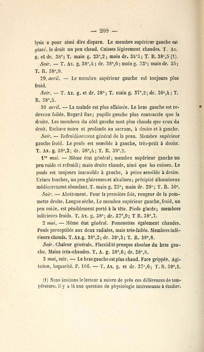 — 203 — lysie a pour ainsi dire disparu. Le membre supérieur gauche est glacé, le droit un peu chaud. Cuisses légèrement chaudes. T. Ax. g. et dr. 38°; T. main g. 23°,2 ; main dr. 3i°3; T. R. 38%5 (1). Soir. — T. Ax. g. 38°,4; dr. 3S°;6; main g. 33°; maindr. 35; T. R. 38°,9. 29. avril. — Le membre supérieur gauche est toujours plus froid. Soir. — T. Ax. g. et dr. 38°; T. main g. 37°,2; dr. 36<>,4 ; T. R. 38°,5. 30 avril. — La malade est plus affaissée. Le bras gauche est re- devenu faible. Regard fixe; pupille gauche plus contractée que la droite. Les membres du côté gauche sont plus chauds que ceux du droit. Eschare noire et profonde au sacrum, à droite et à gauche. Soir. — Refroidissement général de la peau. Membre supérieur gauche froid. Le pouls est sensible à gauche, très-petit à droite. T. Ax. g. 38°,2; dr. 38°,k; T. R. 39°,2. 1er mai. — Même état général ; membre supérieur gauche un peu roide et refroidi; main droite chaude, ainsi que les cuisses. Le pouls est toujours insensible à gauche, à peine sensible à droite. Urines louches, un peu glaireuses et alcalines; précipité albumineux médiocrement abondant. T. main g. 23°; main dr. 29°; T. R. 30°. Soir. — Abattement. Pour la première fois, rougeur de la pom- mette droite. Langue sèche. Le membre supérieur gauche, froid, un peu roide, est péniblement porté à la tête. Pieds glacés; membres inférieurs froids. T. Ax. g. 38°; dr. 37°,9; T R. 38%7. 2 mai. — Même état général. Pommettes également chaudes. Pouls perceptible aux deux radiales, mais très-faible. Membres infé- rieurs chauds. T. Ax.g. 38°,2;dr. 38°,3; T. R. 38°,8. Soir. Chaleur générale. Flaccidité presque absolue du bras gau- che. Mains très-chaudes. T. A. g. 38°,6; dr. 38°,8. 3 mai, soir. — Le bras gauche est plus chaud. Face grippée. Agi- talion, loquacité. P. 1C6. — T. Ax. g. et dr. 37°,6; T. R. 39°,1. (1) Nous invitons le lecteur à suivre de près ces différences de tem- pérature. 11 y a là une question de physiologie intéressante à étudier.